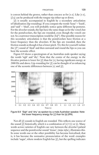 128              AN INTRODUCTION TO ENGLISH PHONETICS

   The sounds [θ ð] are not always produced as fricatives. In some
varieties of English, notably some Irish varieties and the East Coast of
the USA, they are produced as dental plosives instead, [t d], in all situ-
ations. Another possible pronunciation is as an affricate, i.e. a plosive
with a fricative release: [tθ dð]. See Chapter 7.
   For many speakers, [ð] in particular is highly variable in its manner of
articulation, ranging through plosive, nasal, fricative, lateral approxi-
mant, and approximant articulations:
(1) Variability in voiced dentals:
      plosive (utterance initial)    that’s good            dðats gυd
      nasal                          in the (park)          inγ ə pɑ k
      lateral                        all those (people)     ɔ lγəυz pi pəl
      approximant (intervocalic)     weather                wεðə

Alveolar
The alveolar fricatives [s z] are made with a groove in the centre of the
tongue. This groove directs air towards the alveolar ridge, and the main
source of turbulence for these fricatives is the air striking the alveolar
ridge, which is an obstacle in its path. (It is hard for people without front
teeth to produce good [s z] sounds.) The jaw is fairly close, so that the
upper and lower teeth are close together: to hear the effect of jaw height,
say a [s] sound and slowly open the jaw, and you will notice that the
friction decreases in loudness. The second feature of these fricatives with
respect to tongue shape is that there is a hollow behind the groove, so the
tongue has a concave shape, with the tongue sides raised and pressed
against the upper teeth to produce a good seal. Without this, air would
leak out, and the sibilance of the fricatives would be much diminished.
   [s] and [z] can be made with the tongue tip either up or down; in
fact, the precise articulation of these sounds is very variable between
individuals. The huge variety in individuals’ dentition and the shape of
the inside of the mouth leads to a great variety in articulation, but the
resulting acoustics are similar.
   [s] and [z] are made with the front part of the tongue, leaving the lips
and tongue back free. These sounds can take on a range of secondary
articulations, especially before a vowel: compare the [s] sounds of ‘see’,
‘saga’ and ‘soar’, and you will hear something like [s j, s, sγw].

Postalveolar
The fricatives [ʃ ] are made with a constriction that is further back than
[s z]. Their place of articulation is variously described as palatoalveolar
or postalveolar. The tongue has a wider channel than for [s z], and it
 