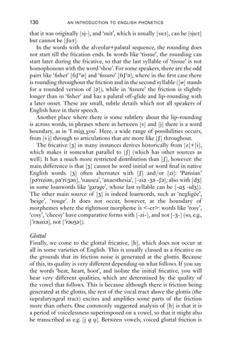 FRICATIVES                                        129

is convex behind the groove, rather than concave as for [s z]. Like [s z],
[ʃ ] can be produced with the tongue tip either up or down.
   [ʃ] is usually accompanied in English by a secondary articulation
of labialisation (lip-rounding). If you compare the words ‘lease’ – ‘leash’,
and ‘said’ – ‘shed’, you will probably notice quite different lip postures.
For the alveolar sounds, the lips have the same shape as for the vowel; but
for the postalveolars, the lips are rounded, even though the vowels are
not. So a narrower transcription would be [li:ʃw]. One possible reason for
this secondary articulation is that the postalveolars have friction at a
lower frequency than the alveolars. If the lips are rounded, then the
friction sounds as though it has a lower pitch. Try this for yourself: isolate
the [ʃw] sound of ‘shed’ and then unround and round the lips so you can
hear the acoustic effect.
   Figure 8.9 shows a spectrogram of an Australian male speaker saying
the words ‘sigh’ and ‘shy’. Note that the centre of the energy in the
fricative portion is lower for [ʃ] than for [s], having signiﬁcant energy at
2000 Hz and above. Lip-rounding for [ʃ] can be thought of as enhancing
one of the acoustic differences between [s] and [ʃ].

5000

4000

3000

2000

1000

   0

                             sigh                                     shy

       0   0.1   0.2   0.3     0.4   0.5   0.6    0.7 0.8   0.9   1   1.1   1.2   1.3   1.4   1.5
                                                 Time (s)

Figure 8.9 ‘Sigh’ and ‘shy’ as spoken by a male Australian speaker. Note
           the lower frequency energy for [ʃ] than for [s] (IPA).

    Not all [ʃ] sounds in English are rounded. This reﬂects one source of
the sound [ʃ] historically, which is a combination of [s]+[i] or [j]. Many
words across varieties of English can vary between the alveolar+palatal
sequence and the postalveolar sound: ‘tissue’, [tisju: tiʃu:], illustrates this.
In some words one or the other possibility has become lexicalised, that
is, it has become the normative pronunciation of the word: examples
include ‘sugar’, where modern English has [ʃ], but the spelling indicates
 