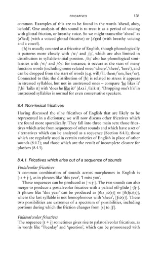 130              AN INTRODUCTION TO ENGLISH PHONETICS

that it was originally [sj-], and ‘suit’, which is usually [su:t], can be [sju:t]
but cannot be [ʃu:t].
    In the words with the alveolar+palatal sequence, the rounding does
not start till the frication ends. In words like ‘tissue’, the rounding can
start later during the fricative, so that the last syllable of ‘tissue’ is not
homophonous with the word ‘shoe’. For some speakers, there are the odd
pairs like ‘ﬁsher’ [fiʃ wɵ] and ‘ﬁssure’ [fiʃ jə], where in the ﬁrst case there
is rounding throughout the friction and in the second syllable ([ɵ] stands
for a rounded version of [ə]), while in ‘ﬁssure’ the friction is slightly
longer than in ‘ﬁsher’ and has a palatal off-glide and lip-rounding with
a later onset. These are small, subtle details which not all speakers of
English have in their speech.
    Another place where there is some subtlety about the lip-rounding
is across words, in phrases where in between [s] and [j] there is a word
boundary, as in ‘I miss you’. Here, a wide range of possibilities occurs,
from [s j] through to articulations that are more like [ʃ] throughout.
    The fricative [ ] in many instances derives historically from [z]+[i],
which makes it somewhat parallel to [ʃ] (which has other sources as
well). It has a much more restricted distribution than [ʃ], however: the
main difference is that [ ] cannot be word initial or word ﬁnal in native
English words. [ ] often alternates with [ʃ] and/or [zi]: ‘Parisian’
[pə riziən, pə ri: ən], ‘nausea’, ‘anaesthesia’, [-ziə - ə -ʃə]; also with [d ]
in some loanwords like ‘garage’, whose last syllable can be [-ɑ -id ]).
The other main source of [ ] is indeed loanwords, such as ‘negligée’,
‘beige’, ‘rouge’. It does not occur, however, at the boundary of
morphemes where the rightmost morpheme is -er: words like ‘rosy’,
‘cosy’, ‘cheesy’ have comparative forms with [-zi-], and not [- -] (so, e.g.,
[ rəυziə], not [ rəυ ə]).

Glottal
Finally, we come to the glottal fricative, [h], which does not occur at
all in some varieties of English. This is usually classed as a fricative on
the grounds that its friction noise is generated at the glottis. Because
of this, its quality is very different depending on what follows. If you say
the words ‘heat, heart, hoot’, and isolate the initial fricative, you will
hear very different qualities, which are determined by the quality of
the vowel that follows. This is because although there is friction being
generated at the glottis, the rest of the vocal tract above the glottis (the
supralaryngeal tract) excites and ampliﬁes some parts of the friction
more than others. One commonly suggested analysis of [h] is that it is
a period of voicelessness superimposed on a vowel, so that it might also
be transcribed as e.g. [i ɑ u]. Between vowels, voiced glottal friction is
 