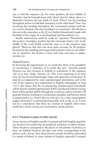 FRICATIVES                               131

common. Examples of this are to be found in the words ‘ahead, ahoy,
behold’. One analysis of this sound is to treat it as a period of voicing
with glottal friction, or breathy voice. So we might transcribe ‘ahead’ as
[ə εd] (with a voiced glottal fricative) or [ə εεd (with breathy voicing
and a vowel).
   [h] is usually counted as a fricative of English, though phonologically
it patterns more closely with /w/ and /j/, which are also limited in
distribution to syllable-initial position. /h/ also has phonological simi-
larities with /w/ and /ð/: for instance, it occurs at the start of many
function words (including some related ones: ‘where’, ‘there’, ‘here’), and
can be dropped from the start of words (e.g. will/’ll, them/’em, her/’er).
Connected to this, the distribution of [h] is related to stress: it appears
in stressed syllables, but not in unstressed ones – compare ‘he likes it’
[hi laiks it] with ‘does he like it?’ [d z i /laik it]. ‘Dropping one’s h’s’ in
unstressed syllables is normal for even conservative speakers.

8.4 Non-lexical fricatives
Having discussed the nine fricatives of English that are likely to be
represented in a dictionary, we will now discuss other fricatives which
are found more sporadically. They fall into three main sets: those frica-
tives which arise from sequences of other sounds and which have a set of
alternatives which can be analysed as a sequence (Section 8.4.1); those
which are regularly used in certain varieties of English in place of other
sounds (8.4.2); and those which are the result of incomplete closure for
plosives (8.4.3).

8.4.1 Fricatives which arise out of a sequence of sounds
Postalveolar fricatives
A common combination of sounds across morphemes in English is
[-s + j-], as in phrases like ‘this year’, ‘I miss you’.
   These sequences can be produced as [-s j-]. The two sounds can also
merge to produce a postalveolar fricative with a palatal off-glide [-ʃj-].
A phrase like ‘this year’ can be produced as [ðis jiə(r)] or [ðiʃjiə(r)],
where the last syllable is not homophonous with ‘shear’, [ʃiə(r)]. These
two possibilities are extremes of a spectrum of possibilities, including
portions during which the friction changes from [s] to [ʃ].

Palatoalveolar fricatives
The sequence [t + j] sometimes gives rise to palatoalveolar fricatives, as
in words like ‘Tuesday’ and ‘question’, which can be pronounced with
 