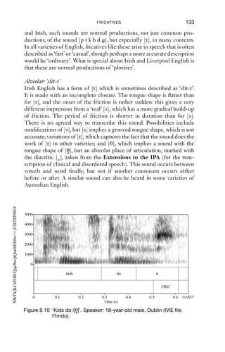 132              AN INTRODUCTION TO ENGLISH PHONETICS

                                           [t ] or with the sequence [tj]. For some speakers, the ﬁrst syllable of
                                           ‘Tuesday’ may be homophonous with ‘chews’; but for others, there is a
                                           distinction between the two kinds of word. ‘Chews’ has lip-rounding
                                           throughout and an overall dark resonance; on the other hand ‘Tues-’ has
                                           increasing lip-rounding throughout the consonantal portion until the
                                           [u] vowel is reached, when lip-rounding is at a maximum. The friction is
                                           also not in the same place as for [ʃ]: it is further forward and is made with
                                           the blade of the tongue. It is alveolopalatal and transcribed as [ ].
                                              Similar observations could be made for ‘question’. Phonemicising
                                           this word as /kwεstʃən/ predicts that the consonant cluster /stʃ/ in the
                                           middle of the word should sound the same as in the sequence ‘nice
                                           church’. However, this does not seem quite accurate for all speakers,
                                           because the lip-rounding and tongue body posture in the two are differ-
                                           ent. In ‘question’, the friction is front and clear, and close to palato-
                                           alveolar, [ ].

                                           Palatal fricatives
                                           In discussing the approximant [j], we noted that there is the possibility
                                           of voicelessness + palatality, as in words like ‘pew’. Voiceless palatal
                                           fricatives are also common in English as realisations of the sequence
                                           /hj/, as in ‘hue’, ‘huge’, ‘human’, etc. This is not surprising: as we have
                                           seen, [h] has no associated tongue shape and represents voicelessness. It
                                           must be accompanied by some supralaryngeal articulation, and in the
                                           case of the sequence [ju] (represented in English orthography as ‘long
                                           u’), this means that the accompanying supralaryngeal articulation
                                           will be that for a palatal approximant. If this is produced without voicing,
SWIN|KCrEIB1Qqc8svpQueSEh0w==|1282029416




                                           there will be greater airﬂow through the vocal tract, and in turn this will
                                           generate friction, resulting in voicelessness, palatality and friction, which
                                           is represented as [ç]. Notice that (as with [pj-], etc.) other transcriptions
                                           suggest themselves on phonological grounds, such as [hj] or [ ]. It may
                                           not be a coincidence that there are varieties of English where these
                                           words have initial voicing, not voicelessness: [ju d , ju mən].


                                           8.4.2 Fricatives in place of other sounds
                                           Some varieties of English, notably Liverpool and Irish English, regularly
                                           use fricatives for sounds that are produced as plosives in other varieties.
                                           These fricatives correspond to the places of articulation of plosives, so
                                           there are bilabial fricatives, alveolars and velars corresponding to the
                                           plosives [p b; t d; k ]. How these fricative sounds should be transcribed
                                           is a matter of debate. In some varieties of English, especially Liverpool
 