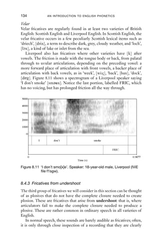 FRICATIVES                                       133

                                           and Irish, such sounds are normal productions, not just common pro-
                                           ductions, of the sound [p t k b d ], but especially [t], in many contexts.
                                           In all varieties of English, fricatives like these arise in speech that is often
                                           described as ‘fast’ or ‘casual’, though perhaps a more accurate description
                                           would be ‘ordinary’. What is special about Irish and Liverpool English is
                                           that these are normal productions of ‘plosives’.

                                           Alveolar: ‘slit-t’
                                           Irish English has a form of [t] which is sometimes described as ‘slit-t’.
                                           It is made with an incomplete closure. The tongue shape is ﬂatter than
                                           for [s], and the onset of the friction is rather sudden: this gives a very
                                           different impression from a ‘real’ [s], which has a more gradual build-up
                                           of friction. The period of friction is shorter in duration than for [s].
                                           There is no agreed way to transcribe this sound. Possibilities include
                                           modiﬁcations of [s], but [s] implies a grooved tongue shape, which is not
                                           accurate; variations of [t], which captures the fact that the sound does the
                                           work of [t] in other varieties; and [θ], which implies a sound with the
                                           tongue shape of [θ], but an alveolar place of articulation, marked with
                                                               -
                                           the diacritic [-], taken from the Extensions to the IPA (for the tran-
                                           scription of clinical and disordered speech). This sound occurs between
                                           vowels and word ﬁnally, but not if another consonant occurs either
                                           before or after. A similar sound can also be heard in some varieties of
                                           Australian English.
SWIN|KCrEIB1Qqc8svpQueSEh0w==|1282029418




                                           5000

                                           4000

                                           3000

                                           2000

                                           1000

                                              0

                                                                kids                   do                  it


                                                                                                                FRIC

                                                  0       0.1          0.2     0.3          0.4      0.5               0.6   0.6537
                                                                                Time (s)

                                           Figure 8.10 ‘Kids do i[θ]’. Speaker: 18-year-old male, Dublin (IViE ﬁle
                                                       f1mdo).
 