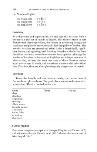 FRICATIVES                                135
Table 8.3 Fricatives from undershoot.
                              Labial             Coronal            Dorsal
Complete closure              pb                 td                 k
Incomplete closure            φβ                 stzd               xγ


hearable as fricative rather than plosive articulations. The entry into
these fricatives is rather tight and fast; and they are short in duration
in comparison with the fricatives we looked at in the early part of this
chapter.
   Here is an example of two such fricatives. The speaker speaks a
variety of London English.
(2) London:
    what are you going to cook for us today?
    [ wɒsjəγəɾə kυk fəɹəs tə dei]
              ˜
The utterance is produced with a pitch high in the speaker’s range. It
is quiet and fast, until it gets to the word ‘cook’. On the word ‘cook’,
there is a fall in pitch, and then the pitch remains low to the end of the
question. In the fast talk that precedes the stressed word ‘cook’, there are
a number of unusual sounds. The ﬁrst one is [s ]. The diacritic [ ] marks
that the articulation is closer than close approximation: that is to say, the
tongue tip is raised quickly, so that friction starts abruptly. This articu-
lation is similar to that of the Irish ‘slit-t’ we looked at earlier, but has a
sharper, more [s]-like quality; you could think of it as a ‘fast [t]’, which
in some sense it is.
    The sound transcribed [γ] at the start of the word ‘gonna’ is made with
voicing + friction + velarity. It is achieved in the same way that [s ] is: that
is, the tongue body is raised towards the velum, as if to make a velar
closure, [ ], but it fails to make a complete closure and instead generates
a short period of friction, [γ]. As with [s ], the speed with which the
articulation is made and its short duration both contribute to the per-
ception of these sounds as [t] and [ ] respectively.
    Here is another example from English spoken in the north west of
England (around Manchester), although this pattern is common in other
varieties of English too (Kelly 1967). In clusters of the shape [-sPs],
where P stands for a voiceless plosive [p t k], complete closure is not
made; what happens is that two articulators approximate each other,
producing a short period of friction. In the case of labials and dorsals, the
friction is concurrent with alveolar friction. In the case of coronals, there
is a slight change in the quality of the friction as the tongue is raised:
 