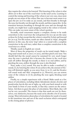 9 Nasals




9.1 The production of nasals
At the systematic level, English has three nasal sounds, which are all
voiced (Table 9.1). In conversational speech, we can observe nasals at
other places of articulation as well, in ways that are contextually deter-
mined. It is also reasonably easy to ﬁnd stretches of talk which have oro-
nasal airﬂow, i.e. airﬂow through both the nose and the mouth.

Table 9.1 English nasals.
Bilabial                     Alveolar                     Velar
m                            n                            ŋ


    The nasals have different distributions: [m n] occur both syllable
initially and syllable ﬁnally, but [ŋ] occurs only syllable ﬁnally.
    Nasal sounds are so called because when they are produced, air ﬂows
through the nasal cavity. The nasal cavity is a space above the palate and
behind the nostrils. It has a large surface area because it is ﬁlled with
‘conchae’, long, curled bone structures that resemble seashells (the name
is related to the word ‘conch’). The primary function of the large surface
area is to warm and humidify air as it passes from the outside into the
body. The complex structures of the nasal cavity mean that they absorb
sounds at some frequencies (much as soft furnishings do) so that the
acoustic structure of nasals is also complex. The effect of airﬂow through
the nasal cavity in speech is to dampen the sound that comes out: nasal
sounds are relatively quiet and low in volume as compared to non-
nasal sounds. Compared to oral sounds, they sound ‘dull’. It is harder to
distinguish ﬁne details of nasals auditorily than it is for e.g. plosives or
fricatives
    Nasal consonants require three main articulations in English. First,

                                    138
 