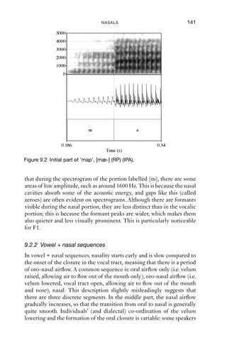 140                 AN INTRODUCTION TO ENGLISH PHONETICS

9.2 Details of English nasals
In looking at the details of nasals in English, we will ﬁrst consider how
speakers come out of a nasal sound, normally into a vowel. Secondly, we
will consider how speakers get into a nasal sound – the process of going
into a nasal is not a mirror image of the process of coming out of a nasal.
This is because two articulations have to be co-ordinated in time: the
velum has to be lowered (to produce nasal airﬂow) or raised (to stop
nasal airﬂow); and remember also that there must be an oral closure as
well. The timing of these two events relative to one another can be
varied.

9.2.1 Releasing nasals into vowels
In coming out of a nasal into a vowel, the oral closure must be released,
and the velum must be raised to block airﬂow through the nasal cavity.
These two articulations are generally simultaneous, so that when the
oral closure is released, the airﬂow becomes oral. This produces a
discontinuity in volume, which can be seen in waveforms and spectro-
grams as a rapid change in amplitude. Sometimes, movements of the
velum can be seen in a spectrogram.


         Raised
 Velum
 Velum
         Lowered

         Together
          o
         Together
  Lips
          Apart


                                 [m]                        [a]

Figure 9.1 Co-ordination of articulations in nasal + vowel sequences.


   Figure 9.1 gives a schematic representation of a nasal followed by a
vowel. The upper line represents the action of the velum, and the lower
line represents the action of the lips; the two articulations are temporally
aligned so that they co-occur. The transition in time from [m] to [a] is
quite fast (a few tens of milliseconds).
   Figure 9.2 gives a spectrogram and a waveform of the start of the word
‘map’, as produced by a male speaker of RP. The nasal and vowel
portions are marked [m] and [a] respectively: notice the rather abrupt
change in amplitude as the nasality ends. What can also be seen is
 