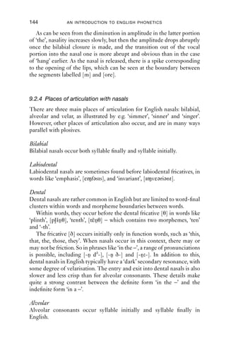 NASALS                                 143

tude fades away too (that is, it gets lighter in colour on the spectrogram).
The waveform has a smooth diminuendo, and the amplitude falls off
gradually. F2 and F3 come together into a pattern distinctive for velars
at around 0.87 s, where the boundary between [a] and [ŋ] is marked, and
then they fade away in amplitude and are no longer visible.
   The nasalisation of vowels before nasal consonants is an example of
anticipatory co-articulation (cf. Section 7.6.3): a vowel anticipates a later
sound (in this case a nasal) by adopting some aspect of the production of
the later sound.

9.2.3 Nasals between vowels
As we saw, the transition into syllable-ﬁnal nasals is not a mirror image
of the transition out of nasals into vowels. When between vowels, the
entry into the nasal portion tends to be quicker than syllable ﬁnal, which
means that there is shorter (and less) nasalisation than we saw in the
earlier section.
   Figure 9.5 is a spectrogram of a female RP speaker saying ‘the more
(he blew)’ [dðə mɔ hi blu ].

     5000

     4000

     3000

     2000

     1000

        0




                   the                 m                 ore


       21.66                                                     21.86
                                   Time (s)
Figure 9.5 ‘The more (he blew)’. Speaker: RP female (IPA).
 