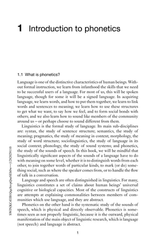 1 Introduction to phonetics



                                           1.1 What is phonetics?
                                           Language is one of the distinctive characteristics of human beings. With-
                                           out formal instruction, we learn from infanthood the skills that we need
                                           to be successful users of a language. For most of us, this will be spoken
                                           language, though for some it will be a signed language. In acquiring
                                           language, we learn words, and how to put them together; we learn to link
                                           words and sentences to meaning; we learn how to use these structures
                                           to get what we want, to say how we feel, and to form social bonds with
                                           others; and we also learn how to sound like members of the community
                                           around us – or perhaps choose to sound different from them.
                                              Linguistics is the formal study of language. Its main sub-disciplines
                                           are: syntax, the study of sentence structure; semantics, the study of
                                           meaning; pragmatics, the study of meaning in context; morphology, the
                                           study of word structure; sociolinguistics, the study of language in its
                                           social context; phonology, the study of sound systems; and phonetics,
SWIN|KCrEIB1Qqc8svpQueSEh0w==|1282029110




                                           the study of the sounds of speech. In this book, we will be mindful that
                                           linguistically signiﬁcant aspects of the sounds of a language have to do
                                           with meaning on some level, whether it is to distinguish words from each
                                           other, to join together words of particular kinds, to mark (or do) some-
                                           thing social, such as where the speaker comes from, or to handle the ﬂow
                                           of talk in a conversation.
                                              Language and speech are often distinguished in linguistics. For many,
                                           linguistics constitutes a set of claims about human beings’ universal
                                           cognitive or biological capacities. Most of the constructs of linguistics
                                           are attempts at explaining commonalities between members of com-
                                           munities which use language, and they are abstract.
                                              Phonetics on the other hand is the systematic study of the sounds of
                                           speech, which is physical and directly observable. Phonetics is some-
                                           times seen as not properly linguistic, because it is the outward, physical
                                           manifestation of the main object of linguistic research, which is language
                                           (not speech): and language is abstract.
                                                                               1
 