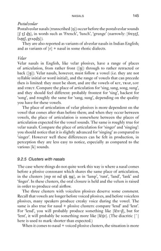 144             AN INTRODUCTION TO ENGLISH PHONETICS

   As can be seen from the diminution in amplitude in the latter portion
of ‘the’, nasality increases slowly, but then the amplitude drops abruptly
once the bilabial closure is made, and the transition out of the vocal
portion into the nasal one is more abrupt and obvious than in the case
of ‘hang’ earlier. As the nasal is released, there is a spike corresponding
to the opening of the lips, which can be seen at the boundary between
the segments labelled [m] and [ore].


9.2.4 Places of articulation with nasals
There are three main places of articulation for English nasals: bilabial,
alveolar and velar, as illustrated by e.g. ‘simmer’, ‘sinner’ and ‘singer’.
However, other places of articulation also occur, and are in many ways
parallel with plosives.

Bilabial
Bilabial nasals occur both syllable ﬁnally and syllable initially.

Labiodental
Labiodental nasals are sometimes found before labiodental fricatives, in
words like ‘emphasis’, [ε fəsis], and ‘invariant’, [i vεəriənt].

Dental
Dental nasals are rather common in English but are limited to word-ﬁnal
clusters within words and morpheme boundaries between words.
   Within words, they occur before the dental fricative [θ] in words like
‘plinth’, [pl˜n θ], ‘tenth’, [t˜nθ] – which contains two morphemes, ‘ten’
             i                 ε
and ‘-th’.
   The fricative [ð] occurs initially only in function words, such as ‘this,
that, the, those, they’. When nasals occur in this context, there may or
may not be friction. So in phrases like ‘in the –’, a range of pronunciations
is possible, including [-n dð-], [-n ð-] and [-n -]. In addition to this,
dental nasals in English typically have a ‘dark’ secondary resonance, with
some degree of velarisation. The entry and exit into dental nasals is also
slower and less crisp than for alveolar consonants. These details make
quite a strong contrast between the deﬁnite form ‘in the –’ and the
indeﬁnite form ‘in a –’.

Alveolar
Alveolar consonants occur syllable initially and syllable ﬁnally in
English.
 