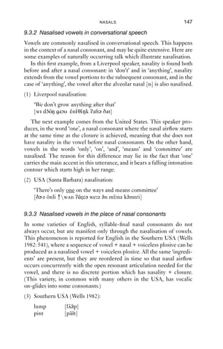 146              AN INTRODUCTION TO ENGLISH PHONETICS

complex. There is a gap in English, in that there is no word-ﬁnal [-mb]
cluster. [-nd], on the other hand, is very common. The velar cluster [-ŋ ]
is more problematic. There are varieties of English where there is
no ﬁnal [ŋ], since it is always pronounced as [ŋ ]. This means there are
varieties of English where ‘singer’ and ‘ﬁnger’ rhyme, and have the same
rhythm: [s˜ŋ ə, f˜ŋ ə]; and others where they do not: [s˜ŋ ə(r), f˜ŋ ə(r)].
            i     i                                          i        i
The difference is occasioned by the different morphological structure of
the words: ‘ﬁnger’ has one morpheme; but ‘singer’ has two: ‘sing’
([s˜ŋ( )])+ -er ([-ə(r)]).
   i
   There is also a phonetic explanation for the origin of the [ŋ/ŋ ]
variation. To exit a nasal, the velum must be lowered, but the oral closure
must also be released. This velar can be seen in Figure 9.4 above at
around time 0.98. In this case, the velar release is produced simply as a
percussive, that is, it is a transient noise that arises from the separation of
the two articulators. We will transcribe this as [ ], using superscript to
represent its shortness and low amplitude. But if it is preceded by more
airﬂow, and there is more pressure behind the closure, it is a short step
from [-ŋ ] to [-ŋ ].

9.3 Nasalised vowels
9.3.1 The production and transcription of nasalised vowels
As we have seen, in cases where a nasal is syllable ﬁnal, nasality starts
before oral closure, giving rise to a period of oro-nasal airﬂow. The result
of this is typically a nasalised vowel, which can be transcribed as a vowel
symbol + the diacritic [˜], resulting in transcriptions like [haŋ], ‘hang’,
                                                                 ˜
[su n], ‘soon’, and [m˜n], ‘men’.
  ˜                     ε
   The same kinds of symbols are used for vowels in languages which
use the distinction between oral and nasalised vowels lexically, such as
French and Portuguese. It is often said in fact that English does not ‘have’
nasalised vowels, because the vowels that we can ﬁnd with oro-nasal
airﬂow are different from languages which ‘do have’ nasalised vowels in
two respects. The ﬁrst is that in English, the occurrence of nasalisation
in vowels is predictable from context and therefore is not seen, especially
in phonemic accounts of English, as being signiﬁcant for meaning. The
second difference is that in French and Portuguese (and indeed other
languages) nasalised vowels are more heavily nasalised than in English:
that is to say, the velum is lower than in English, allowing more airﬂow
through the nasal cavity.
 