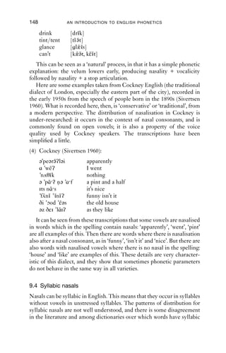 NASALS                                 147

9.3.2 Nasalised vowels in conversational speech
Vowels are commonly nasalised in conversational speech. This happens
in the context of a nasal consonant, and may be quite extensive. Here are
some examples of naturally occurring talk which illustrate nasalisation.
   In this ﬁrst example, from a Liverpool speaker, nasality is found both
before and after a nasal consonant: in ‘don’t’ and in ‘anything’, nasality
extends from the vowel portions to the subsequent consonant, and in the
case of ‘anything’, the vowel after the alveolar nasal [n] is also nasalised.
(1) Liverpool nasalisation:
    ‘We don’t grow anything after that’
    [wi dɔυŋ ɹɔυ ˜n˜θi ŋk ʔaftə ðat]
         ˜˜       ε i ˜
   The next example comes from the United States. This speaker pro-
duces, in the word ‘one’, a nasal consonant where the nasal airﬂow starts
at the same time as the closure is achieved, meaning that she does not
have nasality in the vowel before nasal consonants. On the other hand,
vowels in the words ‘only’, ‘on’, ‘and’, ‘means’ and ‘committee’ are
nasalised. The reason for this difference may lie in the fact that ‘one’
carries the main accent in this utterance, and it bears a falling intonation
contour which starts high in her range.
(2) USA (Santa Barbara) nasalisation:
    ‘There’s only one on the ways and means committee’
    [ðə z õnli ↑w n ʔɑn ə we z ən mı nz kəmiɾi]
                       ˜        ˜    ˜    ˜


9.3.3 Nasalised vowels in the place of nasal consonants
In some varieties of English, syllable-ﬁnal nasal consonants do not
always occur, but are manifest only through the nasalisation of vowels.
This phenomenon is reported for English in the Southern USA (Wells
1982: 541), where a sequence of vowel + nasal + voiceless plosive can be
produced as a nasalised vowel + voiceless plosive. All the same ‘ingredi-
ents’ are present, but they are reordered in time so that nasal airﬂow
occurs concurrently with the open resonant articulation needed for the
vowel, and there is no discrete portion which has nasality + closure.
(This variety, in common with many others in the USA, has vocalic
on-glides into some consonants.)
(3) Southern USA (Wells 1982):
    lump          [l˜əp]
                     ˜
    pint          [pa˜t]
                    ˜i
 