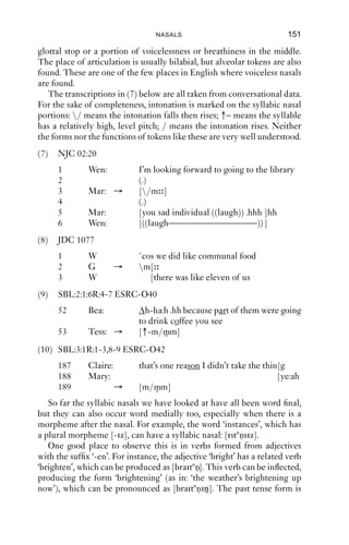 150             AN INTRODUCTION TO ENGLISH PHONETICS

   The spectrograms show very clear differences between the non-
syllabic and syllabic nasals. The non-syllabic nasal is on the left: at about
time 0.74 s, there is a short vocalic portion followed by a portion starting
around 0.8 s which has the low amplitude associated with nasals. In the
case of ‘button’, there is a glottal stop at around 0.85 s, followed by a
silent portion, during which airﬂow through the vocal tract ceases and an
alveolar closure is made; and then at about 0.95 s, voicing starts again.
Notice the low amplitude of this portion of the spectrogram: this is
consistent with a nasal release.
   These cases are straightforwardly syllabic nasals, because the plosive
and nasal portions are homorganic: they share the same place of articu-
lation. Slightly more difﬁcult is the case of e.g. fricative + nasal, as in
‘prison’, ‘reason’, ‘often’, ‘rhythm’, ‘oven’. In these cases, the two con-
sonants do not necessarily share a place of articulation. For them to be
syllabic, the join between the fricative portion and the nasal portion
requires the oral closure for the nasal consonant to be made without a
more open gesture intervening between the gesture of close approxi-
mation for the fricative and the oral closure needed for the nasal. This is
easy to achieve in words like ‘prison’, where the tongue needs merely to
be raised so as to make a complete closure against the alveolar ridge,
giving [-zn]. But such words can easily be produced with a lowering of
the tongue tip ﬁrst, so that the transition between [z] and [n] does allow
for a vocalic portion, [-zən]. This is likely also to be nasalised, [-zən].
                                                                          ˜
Auditorily, there might not be much difference between the syllabic and
non-syllabic versions, especially if the vocalic portion is short.
   The word ‘and’ is regularly pronounced as a syllabic nasal (with
varying places of articulation), even when it comes at the start of an
utterance.
   Syllabic nasals can also be found in nasal + plosive + nasal sequences,
which are more common than one might expect. The distribution
here is more difﬁcult to explain: e.g. the name ‘Clinton’ (the former US
president) is [klintən], [klintnn] or [klinʔn].
   Here is an example of a syllabic nasal by an American speaker, where
the word ‘something’ has two different forms in the same turn. The
second one has a nasal + plosive + nasal cluster:

(6) NB II 4R 7-9 ESRC-O34
      N    I mean can I get you [s mθiŋ]? or [s mpnm]? or [s mpnm]?
   Syllabic nasals are often used as response tokens in conversation.
Both mono- and di-syllabic versions are found. Monosyllabic tokens
are mostly bilabial in English. In the disyllabic tokens, there is usually a
 
