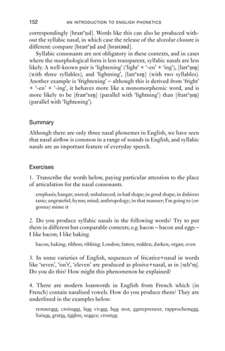 NASALS                                 151

glottal stop or a portion of voicelessness or breathiness in the middle.
The place of articulation is usually bilabial, but alveolar tokens are also
found. These are one of the few places in English where voiceless nasals
are found.
   The transcriptions in (7) below are all taken from conversational data.
For the sake of completeness, intonation is marked on the syllabic nasal
portions: / means the intonation falls then rises; ↑– means the syllable
has a relatively high, level pitch; / means the intonation rises. Neither
the forms nor the functions of tokens like these are very well understood.
(7)   NJC 02:20
      1       Wen:           I’m looking forward to going to the library
      2                      (.)
      3       Mar: →         [/m ]
      4                      (.)
      5       Mar:           [you sad individual ((laugh)) .hhh ]hh
      6       Wen:           [((laugh—————————–)) ]
(8)   JDC 1077
      1       W              `cos we did like communal food
      2       G         →    m[
      3       W                 [there was like eleven of us
(9)   SBL:2:1:6R:4-7 ESRC-O40
      52      Bea:           Ah-ha:h .hh because part of them were going
                             to drink coffee you see
      53      Tess: →        [↑-m/mm]
(10) SBL:3:1R:1-3,8-9 ESRC-O42
      187     Claire:        that’s one reason I didn’t take the thin[g
      188     Mary:                                                  [ye:ah
      189               →    [m/mm]
   So far the syllabic nasals we have looked at have all been word ﬁnal,
but they can also occur word medially too, especially when there is a
morpheme after the nasal. For example, the word ‘instances’, which has
a plural morpheme [-iz], can have a syllabic nasal: [istnnsiz].
   One good place to observe this is in verbs formed from adjectives
with the sufﬁx ‘-en’. For instance, the adjective ‘bright’ has a related verb
‘brighten’, which can be produced as [braitnn]. This verb can be inﬂected,
producing the form ‘brightening’ (as in: ‘the weather’s brightening up
now’), which can be pronounced as [braitnniŋ]. The past tense form is
 