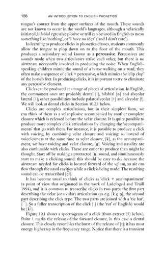 GLOTTALIC AND VELARIC AIRSTREAMS                     155

                                           tongue, but it is also possible to make a bilabial closure. In between these
                                           two closures there is a cavity ﬁlled with air; and this cavity can expanded,
                                           so that when the forward closure is released air ﬂows into the vocal tract.
                                           It is also possible to compress the air in the cavity and force it out, but
                                           such sounds are not known to occur in any of the world’s languages. The
                                           IPA treats all velarically initiated sounds as ingressive.
                                               To make a velarically initiated sound, start off by making a [k] sound
                                           silently. Do not release the velar closure; leave the back of the tongue in
                                           contact with the velum. Now make another closure: while keeping the
                                           [k] closure, make a dental closure as well, [t], with the tongue against the
                                           back of the upper teeth. Make sure that the sides of the tongue are
                                           pressed ﬁrmly against the upper teeth. (We could transcribe this gesture
                                           as [k t ].) What you will have now is a cavity between the roof of your
                                           mouth and the upper surface of the tongue: the tongue should have a
                                           concave shape (that is, the midpoint of the tongue will be lower than the
                                           sides of the tongue). There should be a pocket of air trapped between the
                                           upper surface of the tongue and the roof of the mouth, with the sides of
                                           the tongue making a seal around the edges. While holding these closures,
                                           you should be able to breathe in and out normally: this shows that the
                                           velum is lowered, and that the velaric airstream is independent of the
                                           pulmonic airstream.
                                               Now, while holding the two closures, tense your tongue and pull it
                                           downwards without releasing either of the closures. At this point, the
                                           cavity will expand, and so the pressure of the air within the cavity
                                           between the two closures will decrease. You will probably be able to feel
                                           the pressure on your tongue, as if it is being sucked. Release the front
SWIN|KCrEIB1Qqc8svpQueSEh0w==|1282029471




                                           closure but retain the velar closure. What happens now is that air rushes
                                           in to the cavity, and a noise is made: this will probably be a very familiar
                                           sound, because it is the click [ ]. This sound is typically produced
                                           English by speakers many times in a conversation: you have probably
                                           seen it in written form as ‘tut-tut’ or ‘tsk’.
                                               Sounds like this are often called ‘clicks’ – shorthand for the longer
                                           more technical description: velarically initiated ingressive plosives,
                                           or suction stops. No words of English contain them so they are not
                                           phonemes of English. But, as is well known, they do occur in English
                                           speech.
                                               They are ingressive because when the forward closure is released, the
                                           pressure between the forward closure and the velar closure is lower
                                           than the air pressure outside; so once the closure is released, air moves
                                           into the vocal tract. It is possible to produce velarically initiated sounds
                                           with egressive airﬂow, by pushing the tongue upwards to the hard palate
                                           and squeezing air out of the cavity, or letting it out by withdrawing the
 