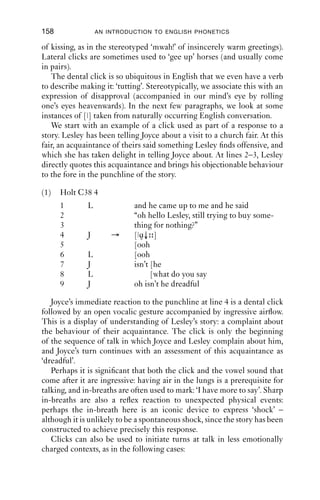 GLOTTALIC AND VELARIC AIRSTREAMS                         157
 5000


 4000


 3000


 2000


 1000


    0




           1    2



          9.6       9.7   9.8   9.9   10    10.1   10.2   10.3   10.4   10.5
                                      Time (s)

Figure 10.1 Spectrogram of a click (from extract (5)).


burst followed by a longer period of noise. Very soon after that comes the
second release, that of the velar closure. This is marked 2. Notice the
centre of energy is very different: around 1500 Hz. This is consistent
with the kind of burst we ﬁnd for velars. After the release of the velar
closure there is a lot of ingressive aspiration noise, which is the sound of
air entering the vocal tract; and then the particle ‘ah’. This spectrogram,
then, shows clearly the two releases associated with the velaric airstream
mechanism.

10.2.1 Clicks in English
Clicks can be produced at a range of places of articulation. In English,
the commonest ones are probably bilabial, alveolar lateral and dental.
   Bilabial clicks, when produced with pursed lips, resemble a peck on
the cheek. These clicks are used to mimic kissing (or even done instead
 
