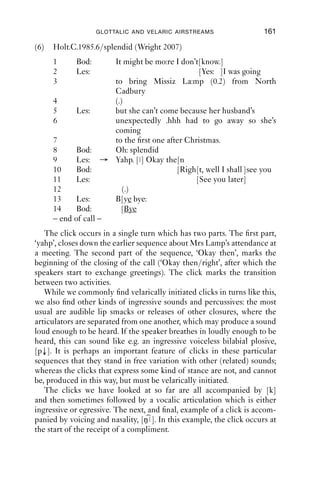160               AN INTRODUCTION TO ENGLISH PHONETICS

Agnes’s talk, and in doing that, going along with the complaint made by
Agnes. This is consistent with her display of sympathy in her next turn:
‘that’s a shame’. So here we have a click which seems to be produced as
the ﬁrst part of a display of sympathy with another’s situation, and which
seems to be temporally placed to display attentiveness to that other
person’s telling of the situation.
   Clicks can also be used to mark receipt of positive news. In the next
fragment, Jade tells Kate how two people they know became a couple.
Once she has completed her story, Kate offers an appreciation of the
story (line 6), which starts with a click followed by a long, breathy open
vowel with falling pitch. If clicks marked ‘disapproval’, then Kate would
be treating this story as bad news; but in fact she makes a positive assess-
ment of the story: ‘that’s lovely’. Indeed, we might even say that the
stretch [ʔɑ ] marks a positive receipt of the news.
(5)   nrb reluctant lover
      1       J              he wouldn’t stop asking her out
      2                      he used to ring her like three times a day
      3                      and she’d go “no no”
      4                      or she’d say yes and not turn up
      5                      and then she just completely fell for him
      6       K       →      [ h (.) ʔɑ ] that’s lovely
    So, here we have a few instances where clicks initiate turns that
provide assessments or appreciations of a telling; in these turns, the
recipient of a story demonstrates their understanding of the kind of
story it was, which can include ‘disapproval’, but also ‘a story deserving
of sympathy’ and ‘good news’.
   Another common use for clicks is to signal the transition from one
activity to another (Wright 2007). A good place to observe this is at the
end of phone calls, where there is a sequence that English speakers
commonly use to manage how they will both get to the point of putting
the phone down. (This may seem trivial, but putting the phone
down before it is due is a big faux pas in English-speaking societies.)
The fragment in (6) below displays this well. The current topic is
closed down in lines 8–9 (‘oh splendid’/‘yahp’); then there follows a click
in line 9; then there is a short sequence in lines 9–10 where a proposal
is made to close the call (‘Okay then’), which is accepted (‘right’), and
then greetings are exchanged, and the speakers hang up the phone.
Clicks are common in this sequence in between the closing down of the
topic and the ‘OK’:
 