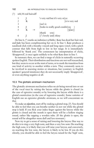 GLOTTALIC AND VELARIC AIRSTREAMS                   161

(6)   Holt.C.1985.6/splendid (Wright 2007)
      1     Bod:      It might be mo:re I don’t[know.]
      2     Les:                               [Yes: ]I was going
      3               to bring Missiz La:mp (0.2) from North
                      Cadbury
      4               (.)
      5      Les:     but she can’t come because her husband’s
      6               unexpectedly .hhh had to go away so she’s
                      coming
      7               to the ﬁrst one after Christmas.
      8      Bod:     Oh: splendid
      9      Les: → Yahp. [ ] Okay the[n
      10     Bod:                        [Righ[t, well I shall ]see you
      11     Les:                             [See you later]
      12                 (.)
      13     Les:     B[ye bye:
      14     Bod:       [Bye
      – end of call –
   The click occurs in a single turn which has two parts. The ﬁrst part,
‘yahp’, closes down the earlier sequence about Mrs Lamp’s attendance at
a meeting. The second part of the sequence, ‘Okay then’, marks the
beginning of the closing of the call (‘Okay then/right’, after which the
speakers start to exchange greetings). The click marks the transition
between two activities.
   While we commonly ﬁnd velarically initiated clicks in turns like this,
we also ﬁnd other kinds of ingressive sounds and percussives: the most
usual are audible lip smacks or releases of other closures, where the
articulators are separated from one another, which may produce a sound
loud enough to be heard. If the speaker breathes in loudly enough to be
heard, this can sound like e.g. an ingressive voiceless bilabial plosive,
[p↓]. It is perhaps an important feature of clicks in these particular
sequences that they stand in free variation with other (related) sounds;
whereas the clicks that express some kind of stance are not, and cannot
be, produced in this way, but must be velarically initiated.
   The clicks we have looked at so far are all accompanied by [k]
and then sometimes followed by a vocalic articulation which is either
ingressive or egressive. The next, and ﬁnal, example of a click is accom-
panied by voicing and nasality, [ŋ ]. In this example, the click occurs at
the start of the receipt of a compliment.
 
