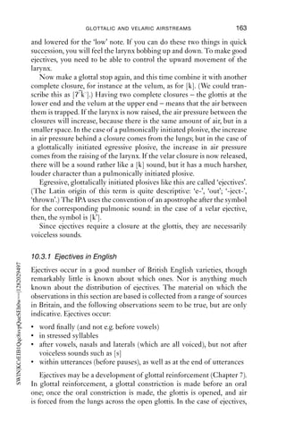 162               AN INTRODUCTION TO ENGLISH PHONETICS

(7)   nrb/01.red hair.aiff
      1       J              ’s very red but it’s very ni[ce
      2       K                                          [it is very red
      3                      [isn’t it
      4       J              [looks in really good conditi[on ]
      5       K       →                                      [[ŋ ɑ ]]
                             [thank      you]
      6       J              [(*) lovely and] shiny
   (In line 6, (*) marks an indistinct syllable.) Kate has dyed her hair red,
and Jade has been complimenting her on it. In line 5, Kate produces a
nasalised click with a breathy-voiced and long open vowel, with a pitch
contour that falls from high to low in her range. It is immediately
followed by ‘thank you’. The commonest lay interpretation of clicks,
‘disapproval’, is once again unlikely to be what Kate does in line 5.
   In summary then, we can ﬁnd a range of clicks in naturally occurring
spoken English. Their distribution and functions are not well researched;
but they seem to occur at the start of turns, or to mark the transition from
one kind of activity to another within a turn. They commonly seem to
be involved in assessing stories or situations, but (contrary to English
speakers’ general intuitions) they do not necessarily imply ‘disapproval’,
or even anything negative at all.

10.3 The glottalic airstream mechanism
The glottalic airstream mechanism relies on air being moved into or out
of the vocal tract by raising the larynx while the glottis is closed (in
the case of egressive sounds) or by lowering the larynx while there is a
glottal constriction (in the case of ingressive sounds). Some varieties of
English use an egressive glottalic airstream, so we will concentrate on
that.
   To make an ejective, start off by making a glottal stop, [ʔ]. You should
be able to feel that you can breathe neither in nor out while the glottal
stop is held. If you ﬂick your index ﬁnger against the larynx while the
glottis is closed and the mouth is open there will be a hollow ringing
sound, rather like tapping a wooden tube. (If the glottis is open, the
sound will be altogether more dull and less resonant.)
   Now try to get a sense of raising and lowering the larynx. One way to
do this is to sing a very high note, and then a very low note. On reaching
the high note, it is likely that you will raise your larynx; and conversely,
on reaching the low note, the larynx is likely to be low. If you do this
silently, you should be able to feel the larynx raised for the ‘high’ note,
 