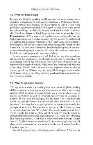 INTRODUCTION TO PHONETICS                           3

1.2 What this book covers
Because the English-speaking world contains so many diverse com-
munities, scattered over a wide geographical area with different histori-
cal and cultural backgrounds, our basic stance is that it is not really
possible to describe the phonetics of ‘English’ as such. Even in the British
Isles, there is huge variability in the way that English sounds. Tradition-
ally, British textbooks on English phonetics concentrate on Received
Pronunciation (RP), a variety of English which traditionally has had
high social status, but is spoken nowadays by few people. So in this book
we explore the phonetic potential of the vocal tract, and illustrate it
from English; but also you, the reader, are encouraged to reﬂect on what
is true for you and your community. Despite its being one of the most
written-about languages, there are still many discoveries to make about
English, and perhaps you will make one of them.
    In making our observations, we will look at the way that sounds are
articulated, and think about how the articulations are co-ordinated with
one another in time. We will look at how the sounds of English can be
represented using the Phonetic Alphabet of the International Phonetic
Association. We will look a little at acoustic representations so that we
can see speech in a different way; and we will look at speech in a number
of different settings, including carefully produced tokens of words and
conversational speech.

1.3 Ways to talk about sounds
Talking about sounds is something that most native English-speaking
children do from a very young age. One reason for this is our writing
system, which is based, however loosely, on a system where a set of
twenty-six symbols is used to represent the forty-ﬁve or so sounds of
English. So we learn, for example, that the letter <m> stands for the
sound [m], and the letter <c> can usually stand for either a [k] or a
[s] sound. Learning this way gives priority to letters over sounds. For
example, if we want to describe how to say a word like ‘knight’, we have
to say something like ‘the “k” is silent’. The problems do not end there:
<igh> stands for what is often called ‘a long “i”-sound’, which in
phonetic transcription is often represented as [ai]. These ways of talking
also cause us problems. What does it mean to say that the word ‘knight’
‘has a “k”’, when we never pronounce it? It is temptingly easy to talk
about words in terms of the letters we write them with rather than their
linguistic structure.
   We will discuss ways of representing sounds in Chapter 3. For now, we
 