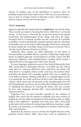 166                   AN INTRODUCTION TO ENGLISH PHONETICS

 5000

 4000

 3000

 2000

 1000

      0




                                      1                                                  2



          0   0.1   0.2   0.3   0.4       0.5   0.6   0.7    0.8   0.9   1   1.1   1.2   1.3
                                                  Time (s)

Figure 10.2 ‘Week’. Pulmonic (1); ejective (2). Female speaker.



   The ﬁrst production (on the left) shows voicelessness and closure co-
occurring: notice the high-frequency friction around 3000–4000 Hz
between 0.3 and 0.4 s on the spectrogram. The plosive is released with a
considerable amount of aspiration: the release is marked at 1 on the spec-
trogram. The second production is an ejective production, marked at
2 on the spectrogram. Notice the glottal closure at around 1.15 s, and the
very abrupt way that the energy for the vowel dies away. The plosive
release marked at 2 is sharp and loud (darker than at 1), and although
there is some friction noise, it is much shorter in duration than in the
pulmonic production. This is because the amount of air available
between the glottal and velar closures is rather small, which makes it
difﬁcult for friction to be sustained for very long; whereas for pulmoni-
cally initiated productions, there is far more air in the lungs which can
be forced out to produce aspiration noise.
   So while not all the tokens of ‘week’ contain ejectives in this fragment,
they do all have some kind of closure which is held in the pause after the
word ‘week’, and two of these, in lines 7 and 15, involve also glottal
 