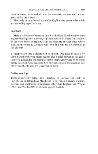 168              AN INTRODUCTION TO ENGLISH PHONETICS

voiced plosives when they are initial in syllables that are auditorily
prominent, especially word initially.
   A spectrogram of an implosive [ ] in the word ‘good’ in Jamaican
Creole is shown in Figure 10.3. At the point marked 1, a short transient
noise burst can be seen. This corresponds to the tongue back making a
complete closure against the velum. In between points 1 and 2, there is a
rather lengthy voiced portion, about 135 ms in duration, during which
there is complete closure. Notice how the amplitude of the voicing dies
away shortly before the release of the closure at point 2. This is what we
would expect as the pressure difference above and below the vocal folds
becomes smaller, and the pressure equalises. Point 2 is where the velar
closure is released. The [d] at the end of the word is also fully voiced, but
not implosive.

5000

4000

3000

2000

1000

   0




                 1               2


       0   0.1       0.2   0.3       0.4        0.5   0.6   0.7   0.8   0.8888
                                       Time (s)

Figure 10.3 The word ‘good’, [ u d], in Jamaican Creole (IPA).



Summary
In this chapter, we have looked at a group of sounds produced using the
velaric and glottalic airstream mechanisms that are not typically thought
of as ‘sounds of English’. However, it is relatively easy to ﬁnd examples
of both clicks and ejectives in English. These sounds are not part of the
phonemic inventory of English. Nevertheless, both kinds of sound do
 