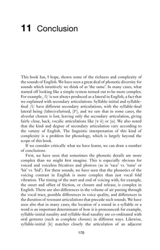 GLOTTALIC AND VELARIC AIRSTREAMS                    169

seem to pattern in an orderly way, but currently we have only a poor
grasp of this orderliness.
   The study of ‘non-lexical sounds’ in English may prove to be a rich
and rewarding aspect of study.

Exercises
1. Make a collection of stretches of talk with clicks. Good places to start
might be radio phone-in shows, or panel discussions, where the activities
of the show move on rapidly. Word searches are another place where
clicks seem common. Compare what you ﬁnd with the descriptions in
this chapter.

2. Ejectives are very understudied in English. One place to search for
them might be where speakers need to give a quick answer, as in a game
show or a quiz; and in the examples in this chapter, they were often found
before pauses in word searches. See whether you can ﬁnd ejectives in a
variety familiar to you; try to reproduce them.

Further reading
There is currently rather little literature on ejectives and clicks in
English. See Ladefoged and Maddieson (1996) for an overview of clicks,
ejectives and implosives in languages other than English; and Wright
(2007) and Ward (2006) on clicks in spoken English.
 