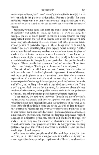 11 Conclusion



This book has, I hope, shown some of the richness and complexity of
the sounds of English. We have seen a great deal of phonetic diversity for
sounds which intuitively we think of as ‘the same’. In many cases, what
started off looking like a simple system turned out to be more complex.
For example, /l/ is not always produced as a lateral in English, a fact that
we explained with secondary articulations. Syllable-initial and syllable-
ﬁnal /l/ have different secondary articulations, with the syllable-ﬁnal
lateral being (labio)velarised, [lγ], and we saw that in some cases, the
alveolar closure is lost, leaving only the secondary articulation, giving
fairly close, back, vocalic articulations like [ ö] or [υ]. We also noted
that the kind and degree of secondary articulation vary according to
the variety of English. The linguistic interpretation of this kind of
complexity is a problem for phonology, which is largely beyond the
scope of this book.
   If we consider critically what we have learnt, we can draw a number
of conclusions.
   First, we have seen that sometimes the phonetic details are more
complex than we might ﬁrst imagine. This is especially obvious for
voiced and voiceless fricatives and plosives (as in ‘race’ vs. ‘raise’ or
‘hit’ vs. ‘hid’). For these sounds, we have seen that the phonetics of the
voicing contrast in English is more complex than just vocal fold
vibration. The timing of the start and end of voicing with, for example,
the onset and offset of friction, or closure and release, is complex in
English. There are also differences in the volume of air passing through
the vocal tract, possible differences in voice quality, and differences in
the duration of resonant articulations that precede such sounds. We have
seen also that in many cases, the location of a sound in a syllable or a
word is an important determinant of how it is pronounced: for example,
syllable-initial nasality and syllable-ﬁnal nasality are co-ordinated with
oral gestures (such as complete closure) in different ways. Likewise,
syllable-initial [k] matches closely the articulation of an adjacent

                                    170
 