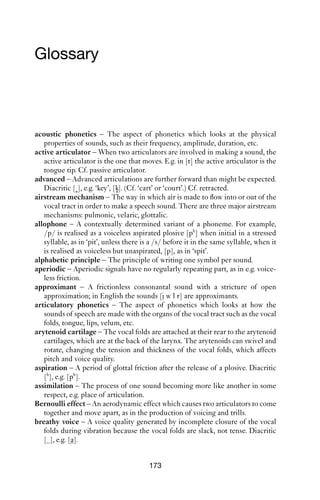 172             AN INTRODUCTION TO ENGLISH PHONETICS

say about the way that phonetics and phonology relate to one another.
We have not even scratched the surface of the phonetics of the inton-
ational and rhythmical systems of English. The small details of today’s
English sometimes become the lexically contrastive of ones tomorrow,
just as the details of today’s English have developed from earlier pronun-
ciations. Historical change and sociolinguistic variability are closely
related, and often have phonetic explanations. There are many varieties
of English (let alone other languages) whose phonetic details have not
been recorded: it’s a healthy stance to approach each variety as a foreign
language, noticing as many details as possible, because in many cases we
still do not know what details are important to speakers and hearers. To
develop as a phonetician, constant practice and observation are needed.
We are lucky that the stuff of our trade surrounds us.
 
