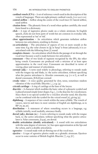 Glossary



acoustic phonetics – The aspect of phonetics which looks at the physical
   properties of sounds, such as their frequency, amplitude, duration, etc.
active articulator – When two articulators are involved in making a sound, the
   active articulator is the one that moves. E.g. in [t] the active articulator is the
   tongue tip. Cf. passive articulator.
advanced – Advanced articulations are further forward than might be expected.
   Diacritic [ ], e.g. ‘key’, [k]. (Cf. ‘cart’ or ‘court’.) Cf. retracted.
airstream mechanism – The way in which air is made to ﬂow into or out of the
   vocal tract in order to make a speech sound. There are three major airstream
   mechanisms: pulmonic, velaric, glottalic.
allophone – A contextually determined variant of a phoneme. For example,
   /p/ is realised as a voiceless aspirated plosive [ph] when initial in a stressed
   syllable, as in ‘pit’, unless there is a /s/ before it in the same syllable, when it
   is realised as voiceless but unaspirated, [p], as in ‘spit’.
alphabetic principle – The principle of writing one symbol per sound.
aperiodic – Aperiodic signals have no regularly repeating part, as in e.g. voice-
   less friction.
approximant – A frictionless consonantal sound with a stricture of open
   approximation; in English the sounds [j w l r] are approximants.
articulatory phonetics – The aspect of phonetics which looks at how the
   sounds of speech are made with the organs of the vocal tract such as the vocal
   folds, tongue, lips, velum, etc.
arytenoid cartilage – The vocal folds are attached at their rear to the arytenoid
   cartilages, which are at the back of the larynx. The arytenoids can swivel and
   rotate, changing the tension and thickness of the vocal folds, which affects
   pitch and voice quality.
aspiration – A period of glottal friction after the release of a plosive. Diacritic
   [h], e.g. [ph].
assimilation – The process of one sound becoming more like another in some
   respect, e.g. place of articulation.
Bernoulli effect – An aerodynamic effect which causes two articulators to come
   together and move apart, as in the production of voicing and trills.
breathy voice – A voice quality generated by incomplete closure of the vocal
   folds during vibration because the vocal folds are slack, not tense. Diacritic
   [ ], e.g. [a].


                                         173
 