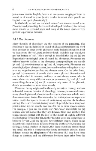 4               AN INTRODUCTION TO ENGLISH PHONETICS

just observe that for English, there is no one-to-one mapping of letter to
sound, or of sound to letter (which is what is meant when people say
English is not ‘spelt phonetically’).
   In this book, we will use the word ‘sounds’ as a semi-technical term.
Phonetics and phonology have a well-developed vocabulary for talking
about sounds in technical ways, and many of the terms used are very
speciﬁc to particular theories.

1.3.1 The phoneme
Many theories of phonology use the concept of the phoneme. The
phoneme is the smallest unit of sound which can differentiate one word
from another: in other words, phonemes make lexical distinctions. So if
we take a word like ‘cat’, [kat], and swap the [k] sound for a [p] sound, we
get ‘pat’ instead of ‘cat’. This is enough to establish that [k] and [p] are
linguistically meaningful units of sound, i.e. phonemes. Phonemes are
written between slashes, so the phonemes corresponding to the sounds
[p] and [k] are represented as /p/ and /k/ respectively. Phonemes are
phonological (not phonetic) units, because they relate to linguistic struc-
ture and organisation; so they are abstract units. On the other hand,
[p] and [k] are sounds of speech, which have a physical dimension and
can be described in acoustic, auditory or articulatory terms; what is
more, there are many different ways to pronounce /p/ and /k/, and
transcribing them as [p] and [k] captures only some of the phonetic
details we can observe about these sounds.
   Phoneme theory originated in the early twentieth century, and was
inﬂuential in many theories of phonology; however, in recent decades,
many phonologists and phoneticians have seen phonemes as little more
than a convenient ﬁction. One reason for this is that phonemic represen-
tations imply that speech consists of units strung together like beads on
a string. This is a very unsatisfactory model of speech, because at any one
point in time, we can usually hear cues for two or more speech sounds.
For example, if you say the words ‘cat’, ‘kit’, ‘coot’ and isolate the [k]
sounds, you will notice that they are different from one another. The
tongue makes contact with the roof of the mouth at slightly different
places (further forward for ‘kit’, further back for ‘coot’ and somewhere in
between for ‘cat’), and the lips also have different shapes. These things
make the [k] sounds sound different from one another. Now, we have the
feeling, as native speakers of English, that these sounds are at some level
‘the same’; and this is what phoneme theory attempts to explain. These
different sounds are allophones of the phoneme /k/: they have some
things in common, and the differences between them arise from the
 