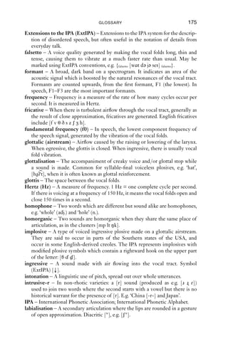 174               AN INTRODUCTION TO ENGLISH PHONETICS

cardinal vowels (CVs) – A set of reference vowels used in the description of the
   vowels of languages. There are eight primary cardinal vowels, [i e ε a ɑ ɔ o u].
central airﬂow – Airﬂow along the centre of the vocal tract. Cf. lateral airﬂow;
   nasal airﬂow.
citation form – The phonetic form of a word when spoken carefully; the usual
   form found in a dictionary.
click – A type of ingressive plosive made on a velaric airstream. In English
   speech, clicks do not form parts of words but are common in everyday talk;
   often represented as ‘tut’ or ‘tsk’.
close approximation – An articulation which generates turbulent airﬂow
   between two articulators, resulting in friction.
co-articulation – The articulation of aspects of two or more sounds at the
   same time. E.g. the velar closure in [k] in ‘keep’ is front (advanced); it is co-
   articulated with the following front [i] sound.
complete closure – An articulation which blocks the passage of air through the
   vocal tract because a seal is made between two articulators.
consonant – One of two kinds of segment recognised by the IPA, the other
   being vowels. Consonants are produced with a stricture of at least open
   approximation in the vocal tract. Consonants are described in terms of
   voicing, place and manner of articulation.
coronal (adj.) – A term used widely in phonology, referring to sounds made
   with the tongue tip and blade, i.e. the active articulator, without specifying
   what the passive articulator is. Alveolar consonants, e.g. [t z n l], as well as
   dental consonants, [θ ð d l]are coronal.
creaky voice – A voice quality generated by slow, tense, sometimes random
   vibration of the vocal folds. Diacritic [ ], e.g. [a ].
cricoid cartilage – A ring of cartilage at the base of the larynx.
diacritic – A character which modiﬁes the basic value of a phonetic symbol and
   is placed around simple letter shapes. E.g. [ ] is the diacritic for voicelessness.
   Since there is no special symbol for a voiceless alveolar nasal, this diacritic
   can be combined with the symbol for the voiced sound [n], giving [n].
diphthong – A sequence of two vowels within the same syllable. The vowels of
   choice, mouth and price in most varieties of English are diphthongs, as in
   RP [ɔi, aυ, ɑi].
distribution – A statement of where something occurs in a language, e.g.
   syllable initially, word medially, utterance ﬁnally.
dorsal (adj.), dorsum (n.) – A term referring to sounds made with the tongue
   back, i.e. the active articulator, without specifying what the passive articu-
   lator is. Velar consonants, [k ŋ], are dorsal.
double articulation (doubly articulated) – A sound with two articulations
   with the same degree of stricture. [w] has open approximation at the lips and
   the velum, and is a double articulation.
egressive – A sound made with air ﬂowing out of the vocal tract.
ejective – A type of egressive plosive made on a glottalic airstream. Ejectives
   occur in some varieties of British English. Diacritic [’], e.g. [k’].
 