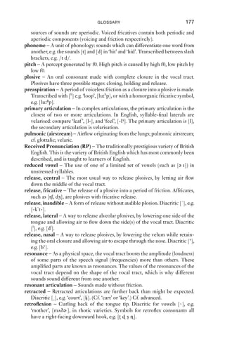 176               AN INTRODUCTION TO ENGLISH PHONETICS

labiovelarisation – A secondary articulation which combines velarisation and
   labialisation. Diacritic [γw], e.g. [ɹγw].
larynx – Voice box; Adam’s apple. A structure made of cartilage, located in the
   neck. Houses the vocal folds.
lateral airﬂow – Air passes down one side of the vocal tract; in English only for
   the sound [l].
linking-r – In non-rhotic varieties: a [r] sound (produced as e.g. [ɹ ɾ]) used
   to join two words where the second starts with a vowel. E.g. ‘far and wide’,
   [fɑ r ən wɑid] (but cf. ‘far sighted’, [fɑ sɑitid], without [r]).
modal voicing – Vibration of the vocal folds along their full length with regular
   vibration.
morpheme – The smallest meaningful unit in words. For example, ‘misunder-
   standing’ has the morphemes ‘mis+under+stand+ing’.
nasal – A consonant sound made with a complete closure in the oral tract and
   the velum lowered. English nasals include [m n ŋ].
nasal airﬂow – Air passes through the nose, but not the mouth.
nasalised – Sounds made with oro-nasal airﬂow are said to be nasalised.
   Diacritic [˜], e.g. [a], a nasalised, front open vowel.
                        ˜
non-rhotic – Varieties of English which do not allow [r] sounds before con-
   sonants are known as non-rhotic. E.g. in non-rhotic varieties, the word ‘start’
   is pronounced as [sta t] or [stɑ t]. Cf. rhotic.
off-glide – Off-glide describes the way speakers get out of a sound; aspiration is
   a kind of voiceless off-glide out of a plosive.
on-glide – On-glide describes the way speakers get into a sound; preaspiration
   is a kind of voiceless on-glide into a plosive.
open approximation – An articulation where two articulators are brought
   towards each other, but not close enough to generate turbulent airﬂow. Used
   in the production of approximants [j w ɹ].
oral airﬂow – Air passes through the mouth.
oro-nasal airﬂow – Air passes through the nose and the mouth, resulting in
   nasalisation.
palatalisation – A secondary, [i]-like articulation where the tongue body is
   raised towards the hard palate in a gesture of open approximation. Diacritic
   [j], e.g. [lj].
passive articulator – When two articulators are involved in making a sound,
   the passive articulator is the one that does not move. E.g. in [t] the passive
   articulator is the alveolar ridge. Cf. active articulator.
perception – That part of phonetics, speech sciences and psychology more
   generally that investigates how the sounds of speech are recognised,
   organised and classiﬁed.
percussive – A sound made when two articulators strike each other, but there is
   no airstream necessarily involved in producing the noise; e.g. the sound of the
   lips coming apart in preparation for speaking.
periodic – Periodic sounds are those which repeat themselves. In speech,
   periodicity is normally the result of the vibration of the vocal folds. Other
 