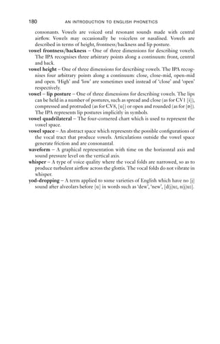GLOSSARY                                   179

transcription, phonemic – A transcription which uses only the phoneme
    symbols of a language. Phonemic transcriptions are necessarily systematic
    and broad.
transcription, simple – A transcription which uses familiar Roman letter shapes
    in preference to non-Roman letters shapes. E.g. the sound [r] in English can
    be transcribed [r] in a simple transcription unambiguously; in a non-simple
    transcription, the symbol [ɹ] (or variants with diacritics) might be used.
transcription, systematic – A transcription which uses a limited set of symbols.
    Phonemic transcriptions are necessarily systematic.
transient – Short-lived sounds which appear as spikes in waveforms and
    spectrograms. The release portions of plosives are transients.
trill – A sound made by the repeated striking of one articulator against another
    using aerodynamics. Sounds called ‘rolled r’ are often trills.
triphthong – A series of three vowels within the same syllable. The vowel of
    hire can be a triphthong in RP, [ɑiə]. Triphthongs are also found in Southern
    varieties in the USA.
undershoot – When articulators do not reach their target, they are often said to
    ‘undershoot’. This is common in ordinary speech. For example, in making a
    [b] sound, the lips might not make a complete closure, producing a fricative-
    like sound instead, [β ].
velaric (airstream) – Airﬂow originating from an enclosed space between a
    closure at the velum and another closure further forward. Cf. click.
velarisation – A secondary articulation where the dorsum is raised towards the
    velum in a gesture of open approximation. Diacritic [γ], as in ‘feel’, [lγ].
velum – Also known as the soft palate; tissue at the back of the roof of the mouth.
    The velum can be lowered to allow airﬂow through the nose, or raised to seal
    off the nasal cavities.
vocal folds (cords) – Two ﬂeshy folds which are stretched across the larynx.
    They can be held wide open, as in breathing; completely closed, as in a glottal
    stop or cough; or made to vibrate to produce voicing. Different kinds of
    vibration produce different voice qualities.
voice onset time (VOT) – The time between the release of a plosive and the
    start of voicing, measured in milliseconds. Positive VOT means the voicing
    starts after the release of the plosive; negative VOT means the voicing starts
    before the release of the plosive.
voice quality – Different modes of vibration of the vocal folds generate differ-
    ent voice qualities. Cf. breathy voice; creaky voice; falsetto; whisper.
voiced – Sounds made with vibration of the vocal folds. Voiced sounds are made
    with vibrating vocal folds. Voiced sounds in English include [b d v ð z m
    n ŋ l r w j] and all vowels.
voiceless – Sounds made without vibration of the vocal folds. Voiceless
    phonemes in English include [p t k f θ s ʃ]. Other sounds can be voiceless in
    English in the appropriate context. Diacritic [ ], e.g. [m].
voicing – Use of vocal fold vibration in speech.
vowel – One of two kinds of segment recognised by the IPA, the other being
 