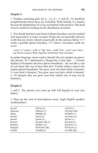 182                               AN INTRODUCTION TO ENGLISH PHONETICS

2.
              Symbols                          Set 1                                             Set 2
a.            pmtnk                            p t k (oral plosives)                             m n ŋ (nasals)
b.            slpmvʃ                           p m v (labial)                                    s l ʃ (made with tongue tip)
c.            fjwlzθ                           f z θ (fricatives)                                j w l (approximants)
d.            svhð θ                           v ð (voiced fricatives)                           s h θ (voiceless fricatives)
e.            rknlw                            k w (velar)                                       r n l (alveolar)
f.            tmb s                            t s (voiceless)                                   m b g (voiced)
g.            ʃ tθðt                           ʃ t (postalveolar)                                t θ ð dental)
h.            hz lʔs                           h ʔ (glottal)                                     z l s (alveolar)
i.            napkjw                           a j w (made with open                             n p k (made with complete
                                               approximation)                                    closure; stops)
j.            jwbd               r             j w r (approximants)                              b d (plosives)

Chapter 3
2. (a) is a phonemic transcription, based on citation forms. It is a broad,
systematic transcription. (b) is a more allophonic, narrower transcription
which contains some predictable details such as aspiration and the
unstressed vowels in ‘was’ and ‘because’. (c) is much the same, but it is
simpler; it uses the familiar letter shapes [e] and [r]. (d) is a narrow tran-
scription, and is more impressionistic. It uses a full range of diacritics to
mark e.g. voicelessness and lip-rounding; it also shows many details of
the consonants that are not evident in (a)–(c).
3.                          Transi
                            Transients
                                 ients                                            Transients
                                                                                  Transients

                                                            High F2

                5000


                4000


                3000


                2000                                                                                                   First
                                                                                                                         r
                                                                                                                       First three formants

                1000
                  00
     Low F2
                  0




                                too
                                took
                                  ok            off             his                      cloak



                       0         0.1
                                 0.1     0.2          0.3       0.4      0.5     0.6     0.7      0.8    0.9 0.96718
                                                                      Time (s)

                                                              L
                                                              Lower panel
                                                                     r
                           Periods of voicing in ellipses; aperiodic noise in rectangles. Both have
                                                           aperio
                                                                odic                      Bot
                                                                                            th
                                  onding
                           correspo                   spectrogrram
                           corresponding portions of spectrogram immediately above.
 