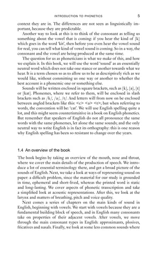 INTRODUCTION TO PHONETICS                           5

context they are in. The differences are not seen as linguistically im-
portant, because they are predictable.
   Another way to look at this is to think of the consonant as telling us
something about the vowel that is coming: if you hear the kind of [k]
which goes in the word ‘kit’, then before you even hear the vowel sound
for real, you can tell what kind of vowel sound is coming. So in a way, the
consonant and the vowel are being produced at the same time.
   The question for us as phoneticians is what we make of this, and how
we explain it. In this book, we will use the word ‘sound’ as an essentially
neutral word which does not take one stance or another towards what we
hear. It is a term chosen so as to allow us to be as descriptively rich as we
would like, without committing us one way or another to whether the
best account is a phonemic one or something else.
   Sounds will be written enclosed in square brackets, such as [k], [a], [t]
or [kat]. Phonemes, where we refer to them, will be enclosed in slash
brackets such as /k/, /a/, /t/. And letters will from now on be enclosed
between angled brackets like this: <c> <a> <t>; but when referring to
words, the convention will be: ‘cat’. We will use English spelling quite a
lot, and this might seem counterintuitive in a book on English phonetics.
But remember that speakers of English do not all pronounce the same
words with the same phonemes, let alone the same sounds; and the only
neutral way to write English is in fact its orthography: this is one reason
why English spelling has been so resistant to change over the years.


1.4 An overview of the book
The book begins by taking an overview of the mouth, nose and throat,
where we cover the main details of the production of speech. We intro-
duce a lot of essential terminology there, and get a broad picture of the
sounds of English. Next, we take a look at ways of representing sound on
paper: a difﬁcult problem, since the material for our study is grounded
in time, ephemeral and short-lived, whereas the printed word is static
and long-lasting. We cover aspects of phonetic transcription and take
a simpliﬁed look at acoustic representations. After this, we look at the
larynx and matters of breathing, pitch and voice quality.
   Next comes a series of chapters on the main kinds of sound in
English, beginning with vowels. We start with vowels because they are a
fundamental building block of speech, and in English many consonants
take on properties of their adjacent vowels. After vowels, we move
through the main consonant types in English: approximants, plosives,
fricatives and nasals. Finally, we look at some less common sounds where
 