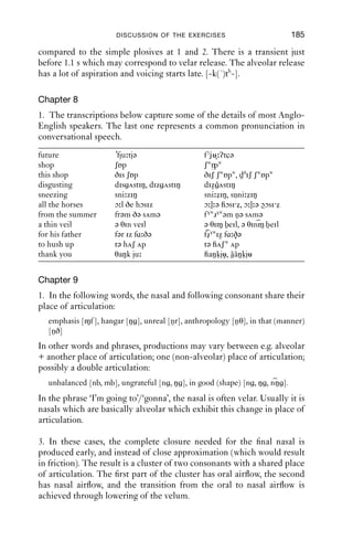 184               AN INTRODUCTION TO ENGLISH PHONETICS

4. Your transcriptions are most likely to contain function words, includ-
ing auxiliary verbs (e.g. ‘have’, ‘is’, ‘will’, ‘can’), pronouns (e.g. ‘he’, ‘her’,
you’), prepositions (e.g. ‘for’, ‘to’, ‘from’) and conjunctions (e.g. ‘and’, ‘or’).
If you look at the weak forms overall, you will see fewer vowels than in
the set of strong forms (and probably many of them will be [ə] or [i]),
and they are unlikely to contain [h].

Chapter 6
1. Most speakers will ﬁnd that they have more heavily velarised laterals
when a consonant follows; and that when a vowel follows, the lateral
will be more velarised when syllable ﬁnal than when syllable initial.
Many speakers will also ﬁnd that pronouns behave differently from other
words in e.g. ‘ﬁll it’ vs. ‘ﬁll ink …’, with less velarisation before pronouns.
Place of articulation will most probably be dental if there is a following
dental; and these will generally be more velarised than in other positions.

2. Check whether your production of words in (d) is like that in (a)–(c).
For (b), the plosive probably shares many features with [r]; compare e.g.
the [k] sounds of ‘creep’ and ‘keep’. It may be useful to check the lips in
a mirror.

Chapter 7
1. Pay particular attention to the duration of the various articulations.
When considering plosives in verbs, the plosive is in different positions
in each form of the verb. When followed by -ing, there is a central
release, with the possibility of aspiration. When word ﬁnal, or when
followed by -ed, the release may not be evident. [t] between vowels
may be produced as a tap. The degree of aspiration will probably be
greatest when the plosive is word ﬁnal.

2. The waveforms and spectrograms match up as follows: 1: (f ). The
voicing stops at the same time as closure is made. After release, there is
a short period of aspiration before voicing starts again. [-ph-]. 2: (d).
There is voicing throughout the closure, though it dies away in the later
portion. Full voicing starts again soon after release. [-b-]. 3: (e). Voicing
dies away gradually, and there is a little friction before complete closure
is made. There is a lot of aspiration on release, and voicing starts late. We
could transcribe [-hkh-]. 4: (g). This has a short period of closure which
looks incomplete. On release there is a lot of noisy friction, reminiscent
of [ʃ]. F3 is low, which indicates [r]. [-nt r -]. 5: (b). This has a long closure
 