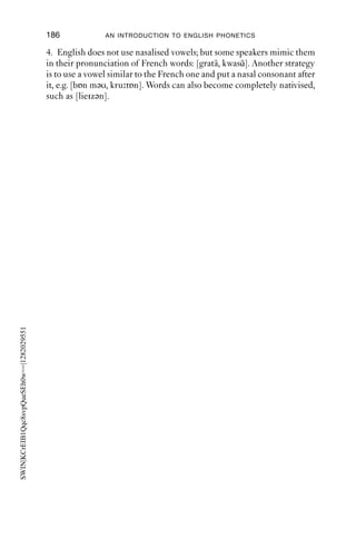 DISCUSSION OF THE EXERCISES                            185

compared to the simple plosives at 1 and 2. There is a transient just
before 1.1 s which may correspond to velar release. The alveolar release
has a lot of aspiration and voicing starts late. [-k( )th-].

Chapter 8
1. The transcriptions below capture some of the details of most Anglo-
English speakers. The last one represents a common pronunciation in
conversational speech.
future                 fju tjə                  fj     ʔt ə
shop                  ʃɒp                       ʃwɒ wp
                                                   ˜
this shop             ðis ʃɒp                   ðiʃ ʃwɒpw, dðiʃ ʃwɒpw
disgusting            dis stiŋ, diz stiŋ        diz stiŋ
sneezing              sni ziŋ                   sni ziŋ, snni ziŋ
all the horses        ɔ l ðe hɔsiz              ɔ l ə ɔsi z, ɔ l ə ɔɔsi z
from the summer       frəm ðə s mə              f γwɹγwəm nə s mə
a thin veil           ə θin veil                ə θi beil, ə θin b eil
for his father        fər iz fɑ ðə              fɹ γwiz fɑ ðə
to hush up            tə h ʃ p                  tə ʃ w p
thank you             θaŋk ju                     aŋkj , ããŋkj


Chapter 9
1. In the following words, the nasal and following consonant share their
place of articulation:
  emphasis [ f ], hangar [ŋ ], unreal [nr], anthropology [nθ], in that (manner)
  [nð]
In other words and phrases, productions may vary between e.g. alveolar
+ another place of articulation; one (non-alveolar) place of articulation;
possibly a double articulation:
  unbalanced [nb, mb], ungrateful [n , ŋ ], in good (shape) [n , ŋ , nŋ ].
In the phrase ‘I’m going to’/‘gonna’, the nasal is often velar. Usually it is
nasals which are basically alveolar which exhibit this change in place of
articulation.

3. In these cases, the complete closure needed for the ﬁnal nasal is
produced early, and instead of close approximation (which would result
in friction). The result is a cluster of two consonants with a shared place
of articulation. The ﬁrst part of the cluster has oral airﬂow, the second
has nasal airﬂow, and the transition from the oral to nasal airﬂow is
achieved through lowering of the velum.
 