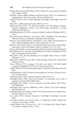 Further reading




Abbreviations
EWW English World-Wide
JIPA Journal of the International Phonetic Association

Abercrombie, David (1967), Elements of general phonetics, Edinburgh: Edinburgh
   University Press.
Baken, R. J. and Robert F. Orlikoff (2000), Clinical measurement of speech and voice
   (2nd edn), San Diego: Singular Press.
Ball, Martin (1993), Phonetics for speech pathology, London: Whurr.
Bauer, Laurie, Paul Warren, Dianne Bardsley, Marianna Kennedy and George
   Major (2007), New Zealand English, JIPA 37: 97–102.
Bell, Masha (2004), Understanding English spelling, Cambridge: Pegasus.
Boersma, Paul and David Weenink (2009), Praat: doing phonetics by computer.
   Version 5.1. http://www.praat.org
Brown, Gillian (1977), Listening to spoken English, London: Longman.
Catford, J. C. (1977), Fundamental problems in phonetics, Edinburgh: Edinburgh
   University Press.
Catford, J. C. (2001), A practical introduction to phonetics, Oxford: Oxford Univer-
   sity Press.
Couper-Kuhlen, Elizabeth (1986), An introduction to English prosody, London:
   Arnold.
Cox, Felicity and Sallyanne Palethorpe (2007), Australian English, JIPA 37:
   341–50.
Cruttenden, Alan (1997), Intonation (2nd edn), Cambridge: Cambridge Univer-
   sity Press.
Cruttenden, Alan (2001), Gimson’s pronunciation of English, London: Arnold.
Crystal, T. and A. House (1988), The duration of American-English stop con-
   sonants: an overview, Journal of Phonetics 16: 285–94.
Denes, Peter B. and Elliot N. Pinson (1993), The speech chain: physics and biology of
   spoken language, New York: W. H. Freeman.
Dilley, L., S. Shattuck-Hufnagel and M. Ostendorf (1996), Glottalization of
   vowel-initial syllables as a function of prosodic structure, Journal of Phonetics
   24: 423–44.

                                        187
 