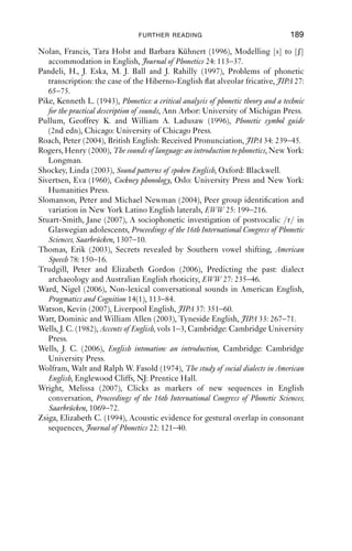 188               AN INTRODUCTION TO ENGLISH PHONETICS

Foulkes, Paul and Gerard Docherty (1999), Urban voices: accent studies in the British
    Isles, London: Arnold.
Fromkin, Victoria, Robert Rodman and Nina Hyams (2007), An introduction to
    language, Boston, MA and London: Thomson/Wadsworth.
Giegerich, Heinz (1992), English phonology, Cambridge: Cambridge University
    Press.
Harry, O. G. (2006), Jamaican Creole, JIPA 36, 125–31.
Hedevind, Bertil (1967), The dialect of Dentdale in the West Riding of Yorkshire,
    Uppsala: Äppelbergs tryckeri, Acta Universitatis Upsaliensis 5, Studia
    Anglicistica Upsaliensia.
Hillenbrand, James M. (2003), American English: Southern Michigan, JIPA 33:
    121–6.
IPA (International Phonetic Association) (1999), Handbook of the International
    Phonetic Association, Cambridge: Cambridge University Press.
Jacewicz, Ewa, Joseph Salmons and Robert A. Fox (2007), Vowel duration in
    three American English dialects, American Speech 82: 367–85.
Jefferson, Gail (1985), Notes on a systematic deployment of the acknowledge-
    ment tokens ‘Yeah’ and ‘Mmhm’, Papers in Linguistics 17(2): 197–216.
Johnson, Keith (2002), Acoustic and auditory phonetics (2nd edn), Oxford: Blackwell.
Jones, Daniel (1975), An outline of English phonetics (9th edn), Cambridge and New
    York: Cambridge University Press.
Kelly, John (1967), On the phonology of an English urban accent, Le Maître
    Phonétique 127: 2–5.
Kelly, John and John Local (1989), Doing phonology, Manchester: Manchester
    University Press.
Labov, William (1972), Language in the inner city: studies in the Black English
    Vernacular, Philadelphia: University of Pennsylvania Press.
Ladd, D. Robert (1996), Intonational phonology, Cambridge: Cambridge University
    Press.
Ladefoged, Peter (1995), Elements of acoustic phonetics (2nd edn), Chicago: Univer-
    sity of Chicago Press.
Ladefoged, Peter (1999), American English, in IPA 1999: 41–4.
Ladefoged, Peter (2005), Vowels and consonants: An introduction to the sounds of
    languages (2nd edn), Oxford: Blackwell.
Ladefoged, Peter (2006), A course in phonetics (5th edn), Boston, MA: Thom-
    son/Wadsworth.
Ladefoged, Peter and Ian Maddieson (1996), Sounds of the world’s languages,
    Oxford: Blackwell.
Ladefoged, Peter and Anthony Traill (1994), Clicks and their accompaniments,
    Journal of Phonetics 22: 33–64.
Laver, John (1994), Principles of phonetics, Cambridge: Cambridge University
    Press.
Lecumberri, Maria Luisa Garcia and J. A. Maidement (2000), English tran-
    scription course, London: Arnold.
Lindau, Mona (1985), The story of /r/. In V. A. Fromkin (ed.), Phonetic linguis-
    tics, London: Academic Press, 157–68.
 