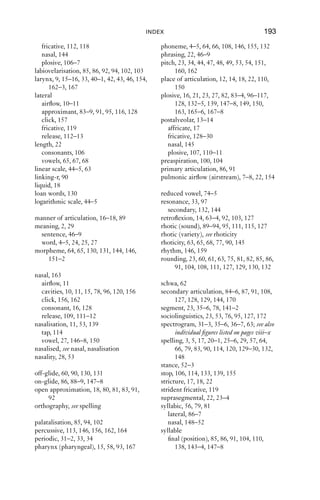 192                                          INDEX

  retroﬂexion, 63–4                               formant, 32, 33–4, 62–3, 82–3, 88–9, 93,
  slit-t, 133                                           98, 141
  syllabic consonant, 86                          formant, ﬁrst (F1), 32, 33, 62–3, 80, 82,
  velarisation, 85                                      141, 142
  voicelessness, 27, 75, 80, 84, 124–5            formant, second (F2), 32, 33, 62, 63, 80,
  vowels, 72                                            82, 87, 88, 89, 143
digraph, 21                                       frequency, 31, 32, 36, 43–5, 63, 129, 156,
diphthong, 64, 65, 70–1, 73, 90                         166
dorsum (dorsal), 15, 96, 98, 106, 107–8,          fricative, 14, 17, 25, 80, 84, 104, 107,
     113, 135                                           118–37, 144, 150
double articulation, 81                              acoustics, 31, 34
duration, 23                                         dental, 144
  aspiration, 103                                    rhotic, 92
  fricatives, 122, 123–4, 125–6, 135                 voicing, 27–8, 170
  laterals, 85                                       with nasality, 139
  plosives, 98, 100, 110, 116, 133, 166              with plosion, 110–11
  taps, 92                                           with syllabic consonants, 150
  vowels, 65, 72, 114                             friction, see fricative
                                                  function word, 26, 75, 84, 111, 131, 144
ejective, 163–7                                   fundamental frequency (f0), 32, 44–7, 50,
English                                                 52, 53, 135
   American (USA), 13, 14, 16, 17, 62–74,
      77, 79, 82, 84, 85, 90, 91, 92, 114, 127,   glide, 18
      128, 147, 150                               glottal reinforcement, 104, 109, 163
   Australian, 16, 61, 62, 65, 66, 67–74, 77,     glottal stop, 16, 23, 28, 42, 104–6, 150–1,
      84, 86, 90, 129, 133, 142, 149                    162, 165
   Canadian, 61, 114                              glottalisation, 104–6, 111, 116
   Cockney, see English, London                   glottis (glottal), 9, 15–16, 17, 42–3, 51, 52,
   Dent (Cumbria), 14                                   79–80, 100, 102, 104, 130, 154, 162,
   Glasgow, 53, 95,                                     163, 167
   Irish, 13, 63, 65, 85, 128, 132–3, 136
   Liverpool, 92, 115, 132–3, 134, 136, 147       Hertz, 32, 36
   London, 106, 135, 148, 135, 153                homophone, 66, 82, 86, 90
   Manchester (UK), 85, 135
   New York, 13, 85, 95                           implosive, 167–8
   New Zealand, 61, 65, 67, 68, 73, 90,           in-breath, 8–9, 158, 159, 164
      104–5, 122–3,                               inhalation, see in-breath
   Nigeria, 13                                    International Phonetic Alphabet, xvi, 18,
   northern England, 61, 65, 72, 112,                  21–2
      135–6                                       International Phonetic Association, 21
   Northumberland, 93                             intonation, 22, 46–9, 147, 151, 171
   Received Pronunciation (RP), 3, 58, 60,        intrusive-r, 90
      61, 62, 65, 66–74, 92, 109, 115, 120–1,
      122, 140–1, 143–4                           Jones, Daniel, 56
   Scottish, 14, 17, 21, 61, 63, 65, 84, 92,
      111, 134; see also English, Glasgow         keyword, 64–6, 67, 68
   Tyneside, 67–8, 85, 104
                                                  labial, 12, 96, 106, 113, 135
falsetto, 52–3                                    labiodental, 12, 28
ﬂoat symbol, 62                                      approximant, 91
 