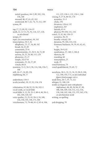 INDEX                                        193
   fricative, 112, 118                         phoneme, 4–5, 64, 66, 108, 146, 155, 132
   nasal, 144                                  phrasing, 22, 46–9
   plosive, 106–7                              pitch, 23, 34, 44, 47, 48, 49, 53, 54, 151,
labiovelarisation, 85, 86, 92, 94, 102, 103          160, 162
larynx, 9, 15–16, 33, 40–1, 42, 43, 46, 154,   place of articulation, 12, 14, 18, 22, 110,
      162–3, 167                                     150
lateral                                        plosive, 16, 21, 23, 27, 82, 83–4, 96–117,
   airﬂow, 10–11                                     128, 132–5, 139, 147–8, 149, 150,
   approximant, 83–9, 91, 95, 116, 128               163, 165–6, 167–8
   click, 157                                  postalveolar, 13–14
   fricative, 119                                 affricate, 17
   release, 112–13                                fricative, 128–30
length, 22                                        nasal, 145
   consonants, 106                                plosive, 107, 110–11
   vowels, 65, 67, 68                          preaspiration, 100, 104
linear scale, 44–5, 63                         primary articulation, 86, 91
linking-r, 90                                  pulmonic airﬂow (airstream), 7–8, 22, 154
liquid, 18
loan words, 130                                reduced vowel, 74–5
logarithmic scale, 44–5                        resonance, 33, 97
                                                  secondary, 132, 144
manner of articulation, 16–18, 89              retroﬂexion, 14, 63–4, 92, 103, 127
meaning, 2, 29                                 rhotic (sound), 89–94, 95, 111, 115, 127
  sentence, 46–9                               rhotic (variety), see rhoticity
  word, 4–5, 24, 25, 27                        rhoticity, 63, 65, 68, 77, 90, 145
morpheme, 64, 65, 130, 131, 144, 146,          rhythm, 146, 159
    151–2                                      rounding, 23, 60, 61, 63, 75, 81, 82, 85, 86,
                                                    91, 104, 108, 111, 127, 129, 130, 132
nasal, 163
  airﬂow, 11                                   schwa, 62
  cavities, 10, 11, 15, 78, 96, 120, 156       secondary articulation, 84–6, 87, 91, 108,
  click, 156, 162                                    127, 128, 129, 144, 170
  consonant, 16, 128                           segment, 23, 35–6, 78, 141–2
  release, 109, 111–12                         sociolinguistics, 23, 53, 76, 95, 127, 172
nasalisation, 11, 53, 139                      spectrogram, 31–3, 35–6, 36–7, 63; see also
  tap, 114                                           individual ﬁgures listed on pages viii–x
  vowel, 27, 146–8, 150                        spelling, 3, 5, 17, 20–1, 25–6, 29, 57, 64,
nasalised, see nasal, nasalisation                   66, 79, 83, 90, 114, 120, 129–30, 132,
nasality, 28, 53                                     148
                                               stance, 52–3
off-glide, 60, 90, 130, 131                    stop, 106, 114, 133, 139, 155
on-glide, 86, 88–9, 147–8                      stricture, 17, 18, 22
open approximation, 18, 80, 81, 83, 91,        strident fricative, 119
     92                                        suprasegmental, 22, 23–4
orthography, see spelling                      syllabic, 56, 79, 81
                                                  lateral, 86–7
palatalisation, 85, 94, 102                       nasal, 148–52
percussive, 113, 146, 156, 162, 164            syllable
periodic, 31–2, 33, 34                            ﬁnal (position), 85, 86, 91, 104, 110,
pharynx (pharyngeal), 15, 58, 93, 167                138, 143–4, 147–8
 