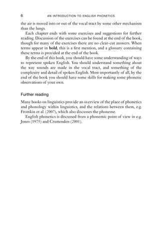 6               AN INTRODUCTION TO ENGLISH PHONETICS

the air is moved into or out of the vocal tract by some other mechanism
than the lungs.
   Each chapter ends with some exercises and suggestions for further
reading. Discussion of the exercises can be found at the end of the book,
though for many of the exercises there are no clear-cut answers. When
terms appear in bold, this is a ﬁrst mention, and a glossary containing
these terms is provided at the end of the book.
   By the end of this book, you should have some understanding of ways
to represent spoken English. You should understand something about
the way sounds are made in the vocal tract, and something of the
complexity and detail of spoken English. Most importantly of all, by the
end of the book you should have some skills for making some phonetic
observations of your own.

Further reading
Many books on linguistics provide an overview of the place of phonetics
and phonology within linguistics, and the relations between them, e.g.
Fromkin et al. (2007), which also discusses the phoneme.
   English phonetics is discussed from a phonemic point of view in e.g.
Jones (1975) and Cruttenden (2001).
 