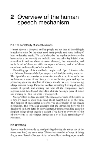 2 Overview of the human
  speech mechanism


2.1 The complexity of speech sounds
Human speech is complex, and lay people are not used to describing it
in technical ways. On the other hand, many people have some inkling of
how to describe music. We could describe the rhythm (where are the
beats? what is the tempo?), the melodic structure (what key is it in? what
scale does it use? are there recurrent themes?), instrumentation, and
so forth. All of these are different aspects of music, and all of them
contribute to the totality of what we hear.
   Describing speech is a similarly complex task. Speech involves the
careful co-ordination of the lips, tongue, vocal folds, breathing and so on.
The signal that we perceive as successive sounds arises from skills that
we learn over years of our lives, even as our bodies grow and age. In
producing even the simplest of speech sounds, we are co-ordinating
a large number things. Phonetics involves something like unpicking the
sounds of speech and working out how all the components work
together, what they do, and when. It is a bit like hearing a piece of music
and working out how the score is constructed.
   One problem we face is exactly the interconnectivity of the parts: in
a way, we need to know something about everything all of the time.
The purpose of this chapter is to give you an overview of the speech
mechanism. The terms and concepts that are introduced here will be
developed in more detail in later chapters, but understanding even the
simplest things about speech is easiest if we have an overview of the
whole system: so this chapter introduces a lot of basic terminology of
phonetics.

2.2 Breathing
Speech sounds are made by manipulating the way air moves out of (or
sometimes into) the vocal tract. There are a number of ways of doing
this, as we will see in Chapter 10, but universally across languages sounds
                                     7
 