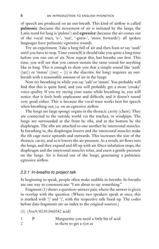 8                AN INTRODUCTION TO ENGLISH PHONETICS

of speech are produced on an out-breath. This kind of airﬂow is called
pulmonic (because the movement of air is initiated by the lungs; the
Latin word for lung is ‘pulmo’) and egressive (because the air comes out
of the vocal tract; ‘e-’, ‘out’, ‘-gress-’, ‘move forwards’): all spoken
languages have pulmonic egressive sounds.
   Try an experiment. Take a lung full of air and then hum or say ‘aaah’
until you have to stop. Time yourself; it should take you quite a long time
before you run out of air. Now repeat this, but breathe out ﬁrst. This
time, you will see that you cannot sustain the same sound for anything
like as long. This is enough to show you that a simple sound like ‘aaah’
([ɑ ]) or ‘mmm’ ([m ] – [ ] is the diacritic for long) requires an out-
breath with a reasonable amount of air in the lungs.
   Now try breathing in while you say ‘aah’ or ‘mmm’. You probably will
ﬁnd that this is quite hard, and you will probably get a more ‘croaky’
voice quality. If you try saying your name while breathing in, you will
notice that it feels both unpleasant and difﬁcult; and it doesn’t sound
very good either. This is because the vocal tract works best for speech
when breathing out, i.e. on an egressive airﬂow.
   The lungs are large spongy organs in the thoracic cavity (chest). They
are connected to the outside world via the trachea, or windpipe. The
lungs are surrounded at the front by ribs, and at the bottom by the
diaphragm. The ribs are attached to one another by intercostal muscles.
In breathing in, the diaphragm lowers and the intercostal muscles make
the rib cage move upwards and outwards. This increases the size of the
thoracic cavity, and so it lowers the air pressure. As a result, air ﬂows into
the lungs, and they expand and ﬁll up with air. Once inhalation stops, the
diaphragm and the intercostal muscles relax, and exert a gentle pressure
on the lungs. Air is forced out of the lungs, generating a pulmonic
egressive airﬂow.

2.2.1 In-breaths to project talk
In beginning to speak, people often make audible in-breaths. In-breaths
are one way to communicate: “I am about to say something.”
   Fragment (1) shows a question–answer pair, where the answer is given
in overlap with the question. (Where two speakers speak at once, this
is marked with ‘[’ and ‘]’, with the respective talk lined up. The codes
before data fragments are an index to the original sources.)
(1) (Voc9/02.01.04;0342 acid)
1      P              Marguerite you need a little bit of acid
2                     in there to get a s[et as
 