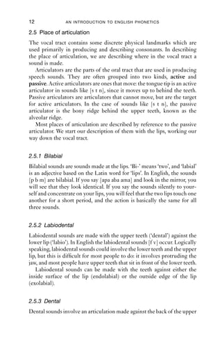 12               AN INTRODUCTION TO ENGLISH PHONETICS

2.5 Place of articulation
The vocal tract contains some discrete physical landmarks which are
used primarily in producing and describing consonants. In describing
the place of articulation, we are describing where in the vocal tract a
sound is made.
   Articulators are the parts of the oral tract that are used in producing
speech sounds. They are often grouped into two kinds, active and
passive. Active articulators are ones that move: the tongue tip is an active
articulator in sounds like [s t n], since it moves up to behind the teeth.
Passive articulators are articulators that cannot move, but are the target
for active articulators. In the case of sounds like [s t n], the passive
articulator is the bony ridge behind the upper teeth, known as the
alveolar ridge.
   Most places of articulation are described by reference to the passive
articulator. We start our description of them with the lips, working our
way down the vocal tract.


2.5.1 Bilabial
Bilabial sounds are sounds made at the lips. ‘Bi-’ means ‘two’, and ‘labial’
is an adjective based on the Latin word for ‘lips’. In English, the sounds
[p b m] are bilabial. If you say [apa aba ama] and look in the mirror, you
will see that they look identical. If you say the sounds silently to your-
self and concentrate on your lips, you will feel that the two lips touch one
another for a short period, and the action is basically the same for all
three sounds.


2.5.2 Labiodental
Labiodental sounds are made with the upper teeth (‘dental’) against the
lower lip (‘labio’). In English the labiodental sounds [f v] occur. Logically
speaking, labiodental sounds could involve the lower teeth and the upper
lip, but this is difﬁcult for most people to do: it involves protruding the
jaw, and most people have upper teeth that sit in front of the lower teeth.
   Labiodental sounds can be made with the teeth against either the
inside surface of the lip (endolabial) or the outside edge of the lip
(exolabial).


2.5.3 Dental
Dental sounds involve an articulation made against the back of the upper
 