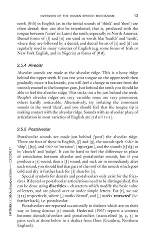 OVERVIEW OF THE HUMAN SPEECH MECHANISM                        13

                                           teeth. [θ ð] in English (as in the initial sounds of ‘think’ and ‘then’) are
                                           often dental; they can also be interdental, that is, produced with the
                                           tongue between (‘inter’ in Latin) the teeth, especially in North America.
                                           Dental forms of [l] and [n] are used in words like ‘health’ and ‘tenth’,
                                           where they are followed by a dental; and dental forms of [t] and [d] are
                                           regularly used in many varieties of English (e.g. some forms of Irish or
                                           New York English, and in Nigeria) as forms of [θ ð].

                                           2.5.4 Alveolar
                                           Alveolar sounds are made at the alveolar ridge. This is a bony ridge
                                           behind the upper teeth. If you rest your tongue on the upper teeth then
                                           gradually move it backwards, you will feel a change in texture from the
                                           smooth enamel to the bumpier gum. Just behind the teeth you should be
                                           able to feel the alveolar ridge. This sticks out a bit just behind the teeth.
                                           People’s alveolar ridges are very variable: some are very prominent,
                                           others hardly noticeable. Alternatively, try isolating the consonant
                                           sounds in the word ‘dent’, and you should feel that the tongue tip is
                                           making contact with the alveolar ridge. Sounds with an alveolar place of
                                           articulation in most varieties of English are [t d n l r s z].

                                           2.5.5 Postalveolar
                                           Postalveolar sounds are made just behind (‘post’) the alveolar ridge.
                                           There are four of these in English, [ʃ] and [ ], the sounds spelt <sh> in
                                           ‘ship’, [ʃip], and <si> in ‘invasion’, [i vei ən], and the sounds [tʃ d ] as
SWIN|KCrEIB1Qqc8svpQueSEh0w==|1282029137




                                           in ‘church’ and ‘judge’. It can be hard to feel the difference in place
                                           of articulation between alveolar and postalveolar sounds, but if you
                                           produce a [s] sound, then a [ʃ] sound, and suck air in immediately after
                                           each sound, you should feel that part of the roof of the mouth which goes
                                           cold and dry is further back for [ʃ] than for [s].
                                               Special symbols for dentals and postalveolars only exist for the frica-
                                           tives. If dental or postalveolar articulations need to be distinguished, this
                                           can be done using diacritics – characters which modify the basic value
                                           of letters, and are placed over or under simple letters. For [t], we use
                                           [t t t ] respectively, where [ ] marks ‘dental’, and [ ] marks ‘retracted’ (i.e.
                                           further back), i.e. postalveolar.
                                               Postalveolars are reported occasionally in dialects which are on their
                                           way to losing distinct [r] sounds. Hedevind (1967) reports a contrast
                                           between dentals/alveolars and postalveolars (transcribed [n, z , t ] in
                                           pairs such as those below in a dialect from Dent (Cumbria, Northern
                                           England).
 