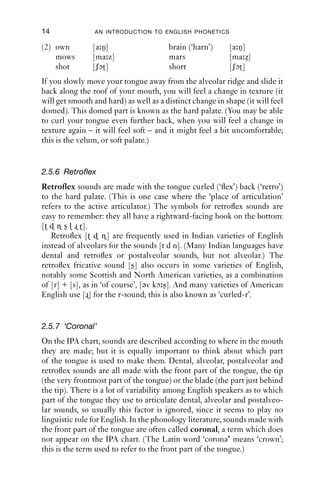 14              AN INTRODUCTION TO ENGLISH PHONETICS

(2) own         [a n]                   brain (‘harn’)     [a n]
    mows        [ma z]                  mars               [ma z]
    shot        [ʃɔt ]                  short              [ʃɔt ]
If you slowly move your tongue away from the alveolar ridge and slide it
back along the roof of your mouth, you will feel a change in texture (it
will get smooth and hard) as well as a distinct change in shape (it will feel
domed). This domed part is known as the hard palate. (You may be able
to curl your tongue even further back, when you will feel a change in
texture again – it will feel soft – and it might feel a bit uncomfortable;
this is the velum, or soft palate.)


2.5.6 Retroflex
Retroflex sounds are made with the tongue curled (‘ﬂex’) back (‘retro’)
to the hard palate. (This is one case where the ‘place of articulation’
refers to the active articulator.) The symbols for retroﬂex sounds are
easy to remember: they all have a rightward-facing hook on the bottom:
[             ].
   Retroﬂex [         ] are frequently used in Indian varieties of English
instead of alveolars for the sounds [t d n]. (Many Indian languages have
dental and retroﬂex or postalveolar sounds, but not alveolar.) The
retroﬂex fricative sound [ ] also occurs in some varieties of English,
notably some Scottish and North American varieties, as a combination
of [r] + [s], as in ‘of course’, [əv kɔ ]. And many varieties of American
English use [ ] for the r-sound; this is also known as ‘curled-r’.


2.5.7 ‘Coronal’
On the IPA chart, sounds are described according to where in the mouth
they are made; but it is equally important to think about which part
of the tongue is used to make them. Dental, alveolar, postalveolar and
retroﬂex sounds are all made with the front part of the tongue, the tip
(the very frontmost part of the tongue) or the blade (the part just behind
the tip). There is a lot of variability among English speakers as to which
part of the tongue they use to articulate dental, alveolar and postalveo-
lar sounds, so usually this factor is ignored, since it seems to play no
linguistic role for English. In the phonology literature, sounds made with
the front part of the tongue are often called coronal, a term which does
not appear on the IPA chart. (The Latin word ‘corona’ means ‘crown’;
this is the term used to refer to the front part of the tongue.)
 