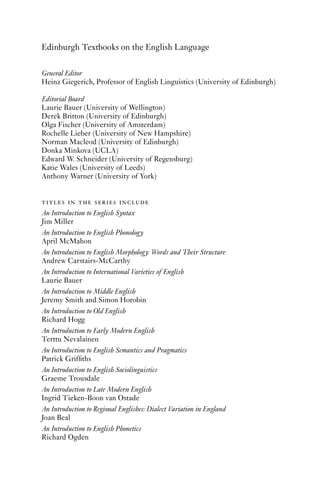 Edinburgh Textbooks on the English Language

General Editor
Heinz Giegerich, Professor of English Linguistics (University of Edinburgh)

Editorial Board
Laurie Bauer (University of Wellington)
Derek Britton (University of Edinburgh)
Olga Fischer (University of Amsterdam)
Rochelle Lieber (University of New Hampshire)
Norman Macleod (University of Edinburgh)
Donka Minkova (UCLA)
Edward W. Schneider (University of Regensburg)
Katie Wales (University of Leeds)
Anthony Warner (University of York)


titles in the series include
An Introduction to English Syntax
Jim Miller
An Introduction to English Phonology
April McMahon
An Introduction to English Morphology: Words and Their Structure
Andrew Carstairs-McCarthy
An Introduction to International Varieties of English
Laurie Bauer
An Introduction to Middle English
Jeremy Smith and Simon Horobin
An Introduction to Old English
Richard Hogg
An Introduction to Early Modern English
Terttu Nevalainen
An Introduction to English Semantics and Pragmatics
Patrick Grifﬁths
An Introduction to English Sociolinguistics
Graeme Trousdale
An Introduction to Late Modern English
Ingrid Tieken-Boon van Ostade
An Introduction to Regional Englishes: Dialect Variation in England
Joan Beal
An Introduction to English Phonetics
Richard Ogden
 