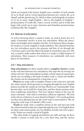 16              AN INTRODUCTION TO ENGLISH PHONETICS

which are located at the larynx. English uses a number of such sounds:
[h] as in ‘head’ and its voiced equivalent between two vowels, [ ], as in
‘ahead’; and the glottal stop [ʔ], which is often used alongside or in place
of [t] (as in many Anglo-English – that is, the English of England –
pronunciations of words like ‘water’, [wɔ tə, wɔ ʔə]), and in words that
begin with vowels (as in many American and Australian pronunciations
of phrases like ‘the [ʔ]apple’).

2.6 Manner of articulation
As well as knowing where a sound is made, we need to know how it is
made. Consonants involve at least two articulators. When the articu-
lators are brought closer together, the ﬂow of air between them changes:
for instance, it can be stopped or made turbulent. The channels between
any two articulators govern the pressure and ﬂow of air through the
vocal tract, and in turn this affects the kinds of sound that come out. The
way a sound is made (rather than where it is made) is called manner of
articulation. Most manners of articulation are combinable with most
places of articulation.

2.6.1 Stop articulations
Stop articulations are those sounds where a complete closure is made
in the oral tract between two articulators; this stops the air moving out
of the oral tract. Stop articulations include a whole range of sound types,
which vary according to the kind of airﬂow (oral vs. nasal) and whether
the closure can be maintained for a long time or not.
   Plosives are made with a complete closure in the oral tract, and with
the velum raised, which prevents air escaping through the nose. English
plosives include the sounds [p t k b d ]. Plosives are ‘maintainable’ stops
because they can be held for a long time, and the closure portion arises
from a deliberate articulation. The term ‘plosive’ relates to the way the
stop is released – with what is sometimes called an ‘explosion’. We look
at the release of plosives in more detail in Chapter 7. It is worth pointing
out that many phoneticians use the word ‘stop’ to mean ‘plosive’. We are
using the word ‘stop’ in Catford’s (2001) sense.
   Nasals are made with a complete closure in the oral tract, but with
the velum lowered so that air escapes through the nose. For English there
are three main nasal sounds, [m n ŋ], bilabial, alveolar and velar respec-
tively. Nasals are usually voiced in English.
   The other kinds of stopped articulations are trills and taps. In these
sounds, a closure is made only for a very short time, and the closure
 