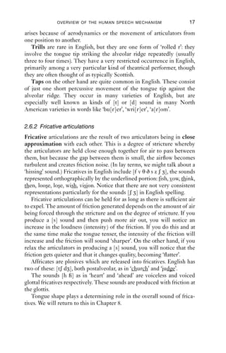 OVERVIEW OF THE HUMAN SPEECH MECHANISM                     17

arises because of aerodynamics or the movement of articulators from
one position to another.
   Trills are rare in English, but they are one form of ‘rolled r’: they
involve the tongue tip striking the alveolar ridge repeatedly (usually
three to four times). They have a very restricted occurrence in English,
primarily among a very particular kind of theatrical performer, though
they are often thought of as typically Scottish.
   Taps on the other hand are quite common in English. These consist
of just one short percussive movement of the tongue tip against the
alveolar ridge. They occur in many varieties of English, but are
especially well known as kinds of [t] or [d] sound in many North
American varieties in words like ‘bu[ɾ]er’, ‘wri[ɾ]er’, ‘a[ɾ]om’.

2.6.2 Fricative articulations
Fricative articulations are the result of two articulators being in close
approximation with each other. This is a degree of stricture whereby
the articulators are held close enough together for air to pass between
them, but because the gap between them is small, the airﬂow becomes
turbulent and creates friction noise. (In lay terms, we might talk about a
‘hissing’ sound.) Fricatives in English include [f v θ ð s z ʃ ], the sounds
represented orthographically by the underlined portion: fish, vow, think,
then, loose, lose, wish, vision. Notice that there are not very consistent
representations particularly for the sounds [ʃ ] in English spelling.
   Fricative articulations can be held for as long as there is sufﬁcient air
to expel. The amount of friction generated depends on the amount of air
being forced through the stricture and on the degree of stricture. If you
produce a [s] sound and then push more air out, you will notice an
increase in the loudness (intensity) of the friction. If you do this and at
the same time make the tongue tenser, the intensity of the friction will
increase and the friction will sound ‘sharper’. On the other hand, if you
relax the articulators in producing a [s] sound, you will notice that the
friction gets quieter and that it changes quality, becoming ‘ﬂatter’.
   Affricates are plosives which are released into fricatives. English has
two of these: [tʃ d ], both postalveolar, as in ‘church’ and ‘judge’.
   The sounds [h ] as in ‘heart’ and ‘ahead’ are voiceless and voiced
glottal fricatives respectively. These sounds are produced with friction at
the glottis.
   Tongue shape plays a determining role in the overall sound of frica-
tives. We will return to this in Chapter 8.
 