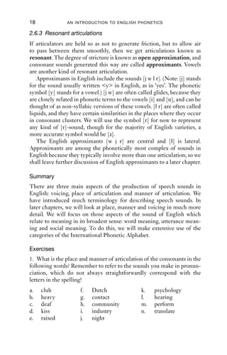 18              AN INTRODUCTION TO ENGLISH PHONETICS

2.6.3 Resonant articulations
If articulators are held so as not to generate friction, but to allow air
to pass between them smoothly, then we get articulations known as
resonant. The degree of stricture is known as open approximation, and
consonant sounds generated this way are called approximants. Vowels
are another kind of resonant articulation.
   Approximants in English include the sounds [j w l r]. (Note: [j] stands
for the sound usually written <y> in English, as in ‘yes’. The phonetic
symbol [y] stands for a vowel.) [j w] are often called glides, because they
are closely related in phonetic terms to the vowels [i] and [u], and can be
thought of as non-syllabic versions of these vowels. [l r] are often called
liquids, and they have certain similarities in the places where they occur
in consonant clusters. We will use the symbol [r] for now to represent
any kind of [r]-sound, though for the majority of English varieties, a
more accurate symbol would be [ɹ].
   The English approximants [w j r] are central and [l] is lateral.
Approximants are among the phonetically most complex of sounds in
English because they typically involve more than one articulation; so we
shall leave further discussion of English approximants to a later chapter.

Summary
There are three main aspects of the production of speech sounds in
English: voicing, place of articulation and manner of articulation. We
have introduced much terminology for describing speech sounds. In
later chapters, we will look at place, manner and voicing in much more
detail. We will focus on those aspects of the sound of English which
relate to meaning in its broadest sense: word meaning, utterance mean-
ing and social meaning. To do this, we will make extensive use of the
categories of the International Phonetic Alphabet.

Exercises
1. What is the place and manner of articulation of the consonants in the
following words? Remember to refer to the sounds you make in pronun-
ciation, which do not always straightforwardly correspond with the
letters in the spelling!
a.   club             f.   Dutch                k.    psychology
b.   heavy            g.   contact              l.    hearing
c.   deaf             h.   community            m.    perform
d.   kiss             i.   industry             n.    translate
e.   raised           j.   night
 